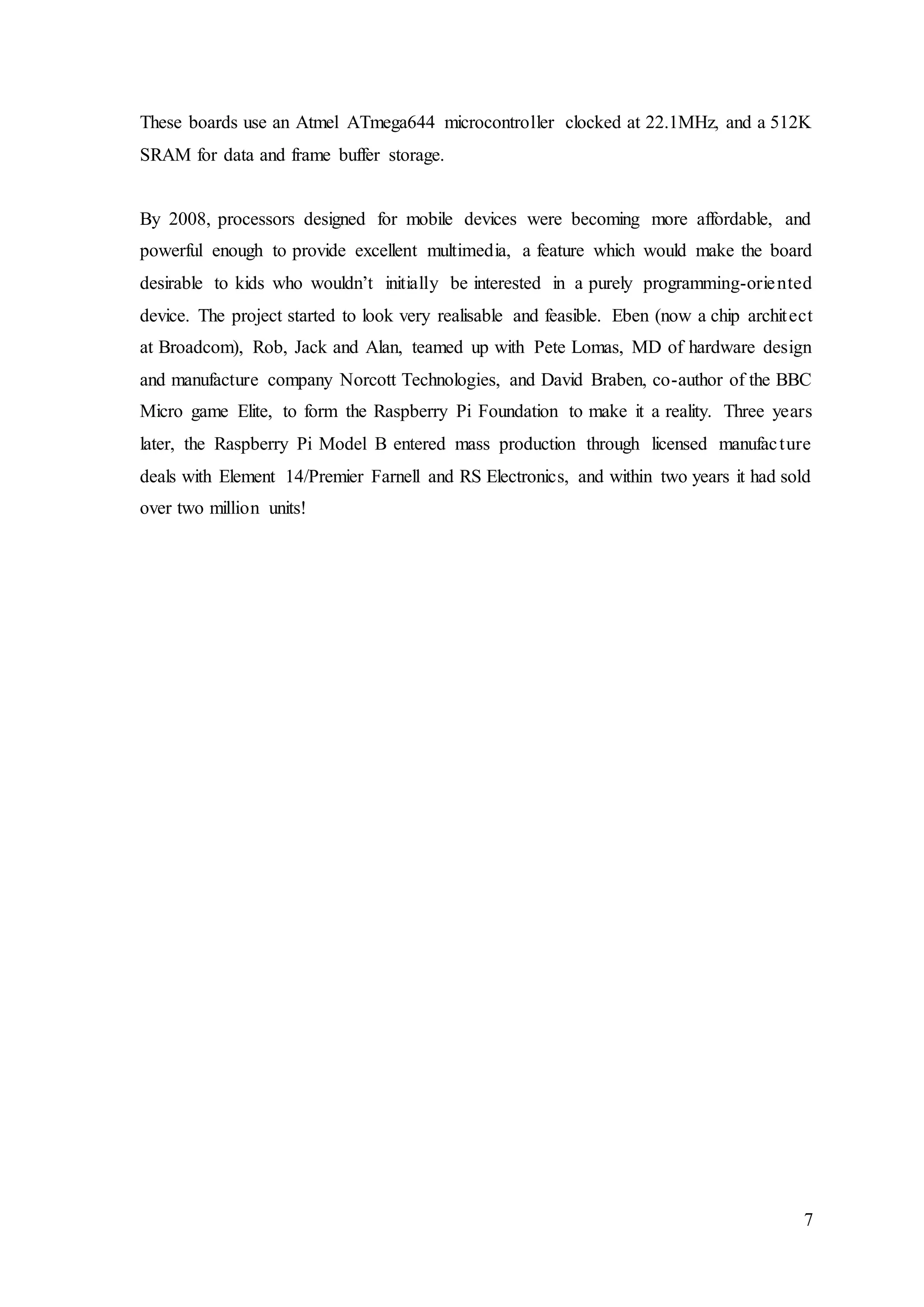 7
These boards use an Atmel ATmega644 microcontroller clocked at 22.1MHz, and a 512K
SRAM for data and frame buffer storage.
By 2008, processors designed for mobile devices were becoming more affordable, and
powerful enough to provide excellent multimedia, a feature which would make the board
desirable to kids who wouldn’t initially be interested in a purely programming-oriented
device. The project started to look very realisable and feasible. Eben (now a chip architect
at Broadcom), Rob, Jack and Alan, teamed up with Pete Lomas, MD of hardware design
and manufacture company Norcott Technologies, and David Braben, co-author of the BBC
Micro game Elite, to form the Raspberry Pi Foundation to make it a reality. Three years
later, the Raspberry Pi Model B entered mass production through licensed manufacture
deals with Element 14/Premier Farnell and RS Electronics, and within two years it had sold
over two million units!
 