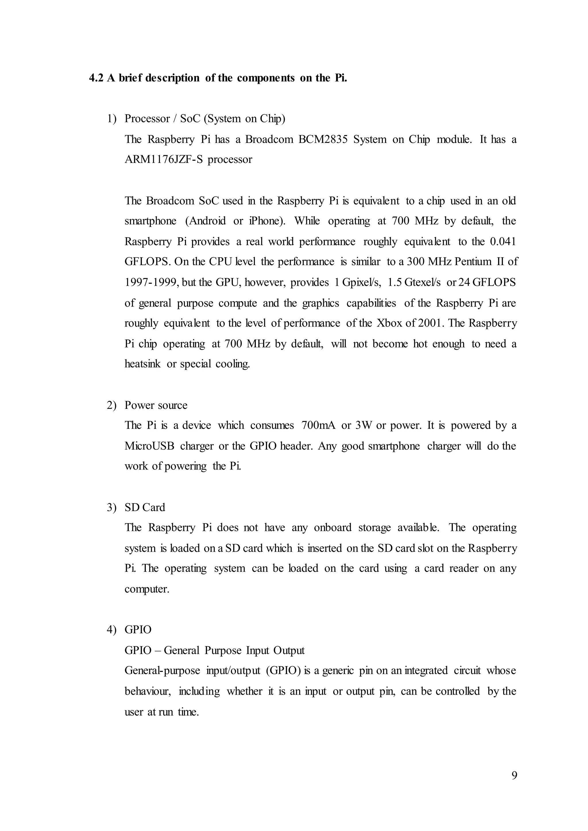 9
4.2 A brief description of the components on the Pi.
1) Processor / SoC (System on Chip)
The Raspberry Pi has a Broadcom BCM2835 System on Chip module. It has a
ARM1176JZF-S processor
The Broadcom SoC used in the Raspberry Pi is equivalent to a chip used in an old
smartphone (Android or iPhone). While operating at 700 MHz by default, the
Raspberry Pi provides a real world performance roughly equivalent to the 0.041
GFLOPS. On the CPU level the performance is similar to a 300 MHz Pentium II of
1997-1999, but the GPU, however, provides 1 Gpixel/s, 1.5 Gtexel/s or 24 GFLOPS
of general purpose compute and the graphics capabilities of the Raspberry Pi are
roughly equivalent to the level of performance of the Xbox of 2001. The Raspberry
Pi chip operating at 700 MHz by default, will not become hot enough to need a
heatsink or special cooling.
2) Power source
The Pi is a device which consumes 700mA or 3W or power. It is powered by a
MicroUSB charger or the GPIO header. Any good smartphone charger will do the
work of powering the Pi.
3) SD Card
The Raspberry Pi does not have any onboard storage available. The operating
system is loaded on a SD card which is inserted on the SD card slot on the Raspberry
Pi. The operating system can be loaded on the card using a card reader on any
computer.
4) GPIO
GPIO – General Purpose Input Output
General-purpose input/output (GPIO) is a generic pin on an integrated circuit whose
behaviour, including whether it is an input or output pin, can be controlled by the
user at run time.
 