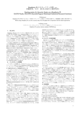 1
Raspberry PI のセキュリティ対策 ver0.3
斉藤直希，小川	
  清(名古屋市工業研究所)	
 
Starting point of a Security Study on a Raspberry PI
SAITO Naoki, OGAWA Kiyoshi(Nagoya Municipal Industrial Research Institute)
抄録(abstruct)
Raspberry PI を利用するにあたって最初にセキュリティを検討した事項を記録する。関連機関と連携し順次更新する。
Before using a Raspberry PI, we note a security study. We will update this in cooperation with the related organizations.
主要語(key words)
ラズベリーパイ, セキュリティ, インタネット,標準,トッパーズエスエスピー
Raspberry PI, security, internet, standard, TOPPERS/ssp
１．はじめに
Raspberry Pi[1]はイギリスにおいて教育用に用いることがで
きる超小型の計算機である。Linux[2]を搭載したシステムとして
普及している。Linux を搭載して利用する場合には、Linux とし
てのセキュリティ対策が万全であることが最低限必要である。
しかし，Raspberry Pi は OS の機能を意識しなくても使える設計
になっている[3]。そのため，Linux としてのセキュリティ対策
を万全にはせずにインタネット接続する可能性がある。
名古屋市工業研究所では，IoT(Internet of Things)[4]の先駆けと
なる TOPPERS/SSP (smallest set profile)[5]を 2009 年より杉本明
加氏と共に設計している。また TOPPERS/SSP を Raspberry Pi で
動作させる移植をされた高橋和浩氏とともにカーネルソースの
勉強会を名古屋市工業研究所[6]と SWEST[7]で実施してきた。
研 究 試 作 の 段 階 で は Linux を 使 い ， 量 産 段 階 で は
TOPPERS/SSP を使うという選択肢を提案する。この利用方法提
案する前に、まずインタネットの特徴[8][9]、無線と Raspberry PI
のセキュリティ対策を検討する。ただし、セキュリティを守る
方法について具体的に記述すると、どこが弱いかを曝け出して
いることにもなる。その為、記述が抽象的になっていることが
ある。具体的な話は、それぞれの参考文献を参照する場合があ
る。また著者らは安全について取り組んでおり、安心の取り組
みの相乗効果を検討する[10][11]。
２．インタネットの特徴
インタネットの特徴には、あなたのコンピュータは私のコン
ピュータという継ぎ目のない(seamless)な接続利用者の視点[12]
と、ネットワークの相互接続[13]というネット側の視点がある。
2.1 あなたのコンピュータは私のコンピュータ
	
  インタネットではファイルの共有機能によって、インタネッ
トに接続しているコンピュータのディスクを、自分のコンピュ
ータのディスクのように利用できる機能がある。古くは
NFS[14][15][16]にはじまり、多くのファイル共有システムが利
用可能になっている。ファイル共有ソフト Winny[17][18]もイン
タネットの原理に基づいたもので特異なソフトウェアではない。
ただし、利用の仕方において著作権を軽視した運用をしていた
システム、利用者があった為問題になった。現在でも様々な
Web サ ー バ や サ ー ビ ス で フ ァ イ ル 共 有 サ ー ビ ス
[19][20][21][22][23][24][25]があるが、著作権に関する監視を強
化している。
	
  遠隔ログイン機能(telnet)[26][27][28]によって、自分のコンピ
ュータの中で、相手のコンピュータを操作する機能も基本機能
である。そのため、インタネットでセキュリティを強化するこ
とは根本的に不可能だと思った方がよい。特に、これらの基本
機能を理解していないと、自分のコンピュータを他所から操作
されないようにすることは難しい。
	
  文字だけでなく、図形・写真・音響・動画などが容易に取り
扱えるようになっている。また、計算機のソフトウェアも大量
に流通している。ソフトウェアの更新、特にセキュリティ対応
の更新がインタネット経由で配布している。しかし、セキュリ
ティ対応の更新を偽装して、ウィルスなどを配布する可能性も
あり、常に最新のソフトウェアにしていればよいという過信は
禁物である。ファイルの形式が多種類[29][30][31][32]であるこ
とも、ネットワーク利用の不安定要因になっている。日本語
[33][34]では文字化けという現象が生じることも困り事である。
また、文字化けはセキュリティ上の問題との区別がつかない課
題もある。原因として文字コード[35][35]、文字フォント[37][38]、
文字処理[39]のどこに原因があるかを切り分けるのは大変であ
る。実験の初期段階では英語だけで行うことも複雑度を下げる
方法である。
2.2 ネットワークの相互接続
	
  inter net という言葉の意味通り、ネットワークの相互接続がイ
ンタネットの原理である。そのため、ネットワークの相互接続
地点で接続方式を取り決める。接続地点で取り決めた以上のこ
とを、他のコンピュータやそのコンピュータの利用者に要求す
ることは難しい。接続地点での取り決めは RFC[40][41]として提
案する。インタネットの通信規約である TCP[29]/IP[30][31][32]
はじめ、IP を自動設定する DHCP[33]、 IP アドレスではなく名
前による接続を可能にする DNS[34][35]なども RFC に基づいて
いる。IPv4 で外部アドレスを利用しない方式である NAT[36][37]
も重要な技術である。
	
  ネットワークの相互接続地点で、不必要な通信の排除
(filtering)[38]をする技術がある。子供への有害情報の排除を目的
としているほか、セキュリティ上の機能を果たすこともできる。
接続しているコンピュータだけでセキュリティ対策を立てるの
では有効ではない。家庭であればプロバイダ等と接続している
ルータ、工場・商店等であれば、インタネットを接続している
ルータまたはゲートウェイコンピュータで防火壁(fire wall)[39]
を立てる。ウィルス対策[40]や不必要な通信の排除も、ゲート
ウェイ（ルータ）とコンピュータの両方で設定をしている必要
がある[41]。
インタネットはネットワークの公開試験の場でもあり、次々と
新しい通信規約を RFC として提案があり、新しい通信への対応
は容易ではない。計算機の OS によって対応する通信規約に制
限があり、付加的に通信規約に対応することも可能であり、こ
れらの選択肢を網羅することは専門家に依頼すると良い。
	
  日本では電電公社による通信の独占から通信事業者間の相互
接続になったことも平行して実現している[42]。そのため、ネ
ットワークの相互接続につて、事業者間の間のことだという誤
解があるかもしれない。すべてのインタネット接続が、ネット
ワークの相互接続で、１台のコンピュータをインタネットに繋
ぐだけでも、１台のコンピュータを持つネットワークとして接
続しているということを認識しているとよい。
2.3 資料整理
	
  インタネットに関する文献には、理論的なものと実用的なも
のがある。実用的な文献は、しばしば概念の混同がある。また、
資料の入手可能性の課題がある。インタネット技術は発展的で
あるため、いつ発行のどの版かで事情が異なる可能性がある。
インタネットにおける法・規格も日進月歩であり、各国の法・
規格のばらつきが大きいことが推定できる。
1)インタネットに関する法律
1-1)電気通信事業法[43][44][45]
	
  電気通信を業務として行う活動に関する法律。電気通信主任技
術者、電話工事担任者の資格が関係する。これらは従来は電電公
社の内部的なものであったが、国家資格として機能させるように
なったものである。そのため、これらの資格においても、セキュ
 