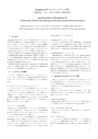 1
Raspberry PI のセキュリティ対策
斉藤直希，小川	 清(名古屋市工業研究所)
Starting point of a Security Study on a Raspberry PI
SAITO Naoki, OGAWA Kiyoshi(Nagoya Municipal Industrial Research Institute)
Raspberry PI を利用するにあたって最初にセキュリティを検討した事項を記録する。関連機関と連携し順次更新する。
Before using a Raspberry PI, we note a security study. We will update this in cooperation with the related organizations.
１．はじめに
Raspberry Pi[1]はイギリスにおいて教育用に用いることができ
る超小型の計算機である。Linux[2]を搭載したシステムが普及し
ており，Linux としてのセキュリティ対策が万全であれば問題が
ないかもしれない。しかし，Raspberry Pi は OS の機能を意識しな
くても使える設計になっているため，Linux としてのセキュリテ
ィ対策を万全にはせずにインタネット接続する可能性がある。
名古屋市工業研究所では，IoT(Internet of Things)[3]の先駆けとな
る TOPPERS/SSP (smallest set profile)[4]を 2009 年より杉本明加氏
と共に設計している。また TOPPERS/SSP を Raspberry Pi で動作
させる移植をされた高橋和浩氏とともにカーネルソースの勉強
会を名古屋市工業研究所[5]と SWEST[6]で実施してきた。
研究試作の段階では Linux を使い，量産段階では TOPPERS/SSP
を使うという選択肢を提供できる。この利用方法を Raspberry PI
のセキュリティ対策を整理した後，提案する。
２．インタネットの特徴
インタネットの特徴には、あなたのコンピュータはわたしのコ
ンピュータという継ぎ目のない(seamless)な接続利用者の視点と
がある。また、ネットワークの相互接続[7]というネット側の視点
がある。
2.1 あなたのコンピュータはわたしのコンピュータ
	 インタネットでは、ファイルの共有機能によって、インタネッ
トに接続しているコンピュータのディスクを、自分のコンピュー
タのディスクのように利用できる機能がある。また、遠隔ログイ
ン機能によって、自分のコンピュータの中で、相手のコンピュー
タを操作する機能も基本機能である。そのため、これらの基本機
能のすべてを理解していないと、自分のコンピュータを他所か r
操作されないようにすることは難しい。
2.2 ネットワークの相互接続
	 inter net という言葉の意味通り、ネットワークの相互接続がイ
ンタネットの原理である。そのため、ネットワークの相互接続地
点で取り決めたこと以上のことを、他のコンピュータやそのコン
ピュータの利用者に要求することは難しい。
	 そのため、ネットワークの相互接続地点で、不必要な通信の排
除(filtering)をしないと、接続しているコンピュータだけでセキュ
リティ対策を立てるのでは有効ではない。例えば、工場であれば、
工場とインタネットを接続しているルータまたはゲートウェイ
コンピュータで防火壁(fire wall)を立てて、ウィルス対策や不必要
な通信の排除をしている必要がある。
2.3 Raspberry PI のインタネット対応
	 インタネットの通信規約である TCP[8]/IP[9]は、Unix(OS)[10]
上で開発されてきた。Raspberry PI を Linux で動かすのであれば、
Unix とほぼ同様の機能が利用できる。標準的に膨大な機能が利用
可能であるため、必要最小限の利用に制限する必要がある。
2.4 TOPPERS/SSP のインタネット対応
TOPPERS/SSP は、自動車用の OS である OSEK[11](商用で
Autosar[12]と呼ばれるものの基本仕様)の最小構成と同様にタス
クの待ちがない。そのためインタネットプロトコルでは、そのま
までは UDP[13]は対応できるが、TCP には対応できない。
TCP が必要な場合は高橋和浩氏が待ちの追加を実装されている
[6]。また，家電用のネットワークである Echonet light[14]では、
UDP だけで機能する仕様もある。家電用の Echonet light には長島
宏明氏が設計した TOPPERS/ECNL[15]がオープンソースで対応し
ている。Raspberry PI 版の移植はこれからである。
3．Raspberry PI のセキュリティ対策
Linux としてのセキュリティ対策が万全にするためには，いく
つかの事項を提示する。これに止まらず，何をしたいかにより，
どういう通信規約を使い，どういうアプリケーションソフトウェ
アを使うかで，それぞれ個別に検討が必要である。
3.1 ID/パスワード
登録されている全ての ID とパスワードを確認する。また，既存
の ID のままで良いかどうかも検討する。例えば，PI という ID を
削除しても良いかどうかなど。
3.2 SSH（Secure Shell[16]）
	 Raspberry PI に直接キーボードとディスプレイを繋ぐ場合にお
いても利用するため，必ず暗号化の方式を含めて検討する。
3.3 ポート番号の変更，設定の変更
	 利用しないポートは全て閉じ，利用するポートも，既知のポー
トは利用しない。
3.4 メールを利用しない
	 メールがウィルスの拡散の大きな経路です。メールを利用しな
いように、メール機能を削除・停止します。システム管理者への
警告などで送信機能を利用したい場合には、送信だけ可能にしま
す。
 