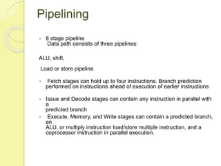 Pipelining
 8 stage pipeline
Data path consists of three pipelines:
ALU, shift,
Load or store pipeline
 Fetch stages can...