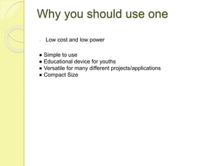 Why you should use one
o Low cost and low power
● Simple to use
● Educational device for youths
● Versatile for many diffe...