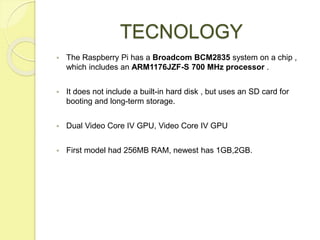 TECNOLOGY
 The Raspberry Pi has a Broadcom BCM2835 system on a chip ,
which includes an ARM1176JZF-S 700 MHz processor .
...