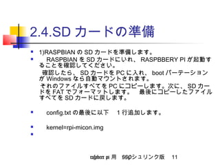 2.4.SDカードの準備 
 1)RASPBIANのSDカードを準備します。 
 　RASPBIAN をSDカードにいれ、RASPBBERY PIが起動す 
ることを確認してください。 
確認したら、SDカードをPCに入れ、bootパーテーション 
がWindowsなら自動マウントされます。 
それのファイルすべてをPCにコピーします。次に、SDカー 
ドをFATでフォーマットします。　最後にコピーしたファイル 
すべてをSDカードに戻します。 
 　config.txtの最後に以下　1行追加します。 
 　kernel=rpi-micon.img 
 　 
raspbeer pi 用　SSPシュリンク版 11 
 