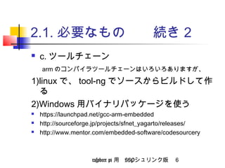 2.1.必要なもの　　続き2 
 c.ツールチェーン 
　armのコンパイラツールチェーンはいろいろありますが、 
以下、いずれかひとつ選びましょう 
1)linuxで、crosstool-ng でソースからビルドして作る 
2)Windows用バイナリパッケージを使う 
 https://launchpad.net/gcc-arm-embedded 
 http://sourceforge.jp/projects/sfnet_yagarto/releases/ 
 http://www.mentor.com/embedded-software/codesourcery 
raspbeer pi 用　SSPシュリンク版 6 
 