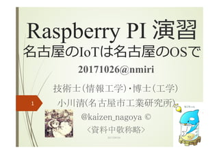 Raspberry PI 演習
名古屋のIoTは名古屋のOSで
20171026@nmiri		
技術士（情報工学）・博士（工学）	
小川清(名古屋市工業研究所)	
@kaizen_nagoya ©	
<資料中敬称略>	
	
2017/09/24
1
 