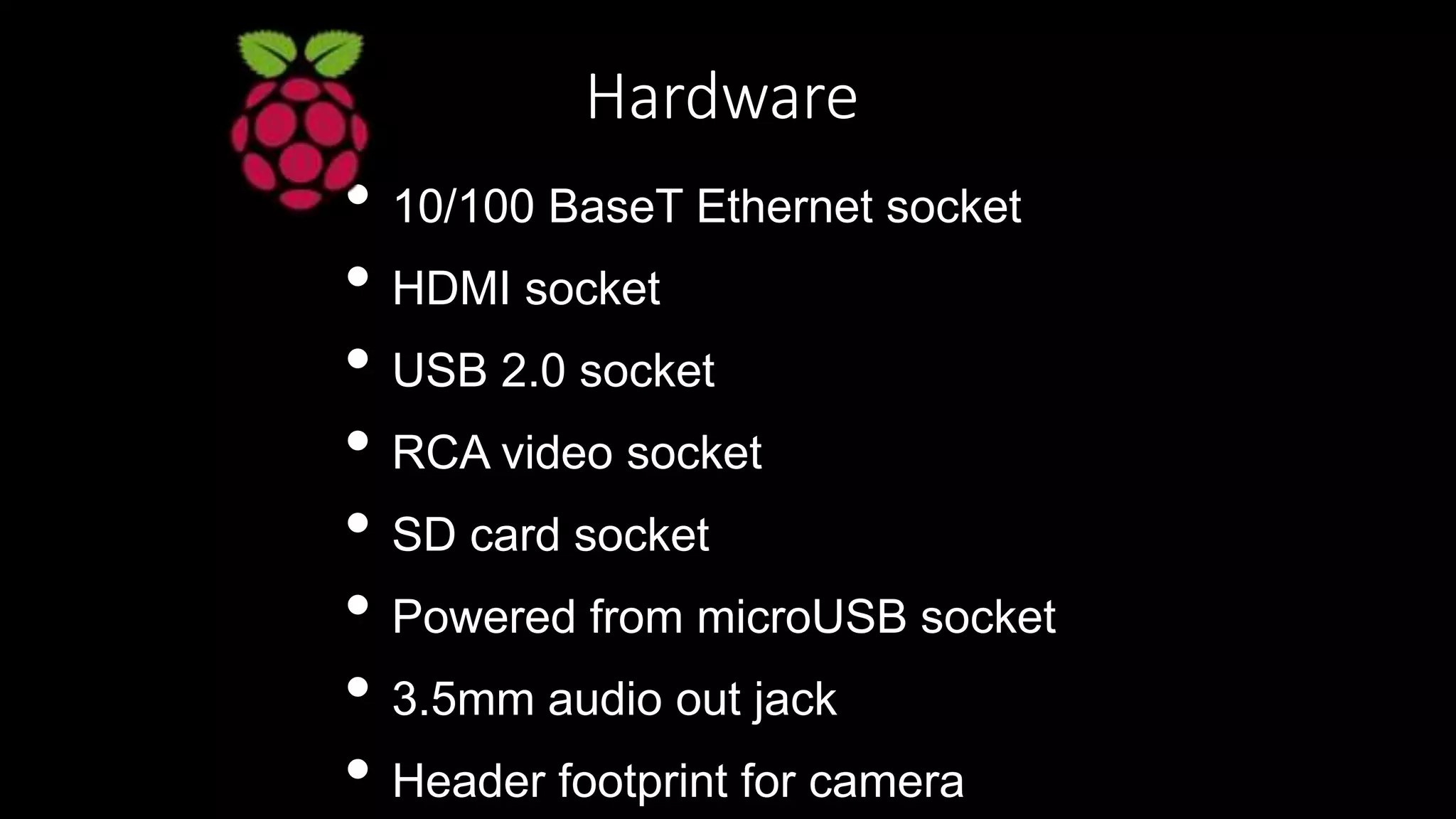Hardware
• 10/100 BaseT Ethernet socket
• HDMI socket
• USB 2.0 socket
• RCA video socket
• SD card socket
• Powered from microUSB socket
• 3.5mm audio out jack
• Header footprint for camera
 