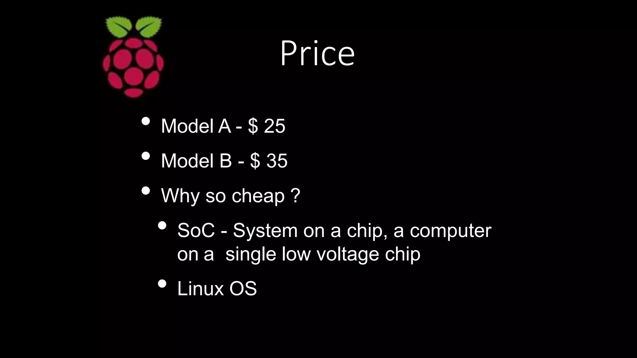 Price
• Model A - $ 25
• Model B - $ 35
• Why so cheap ?
• SoC - System on a chip, a computer
on a single low voltage chip
• Linux OS
 