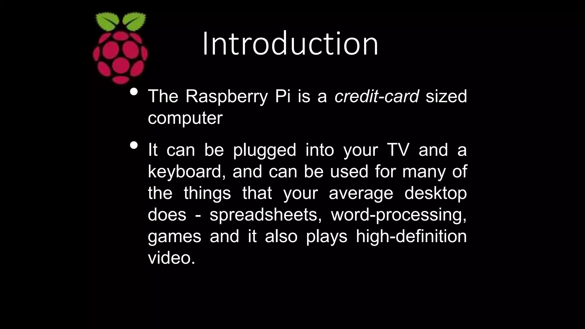 Introduction
• The Raspberry Pi is a credit-card sized
computer
• It can be plugged into your TV and a
keyboard, and can be used for many of
the things that your average desktop
does - spreadsheets, word-processing,
games and it also plays high-definition
video.
 