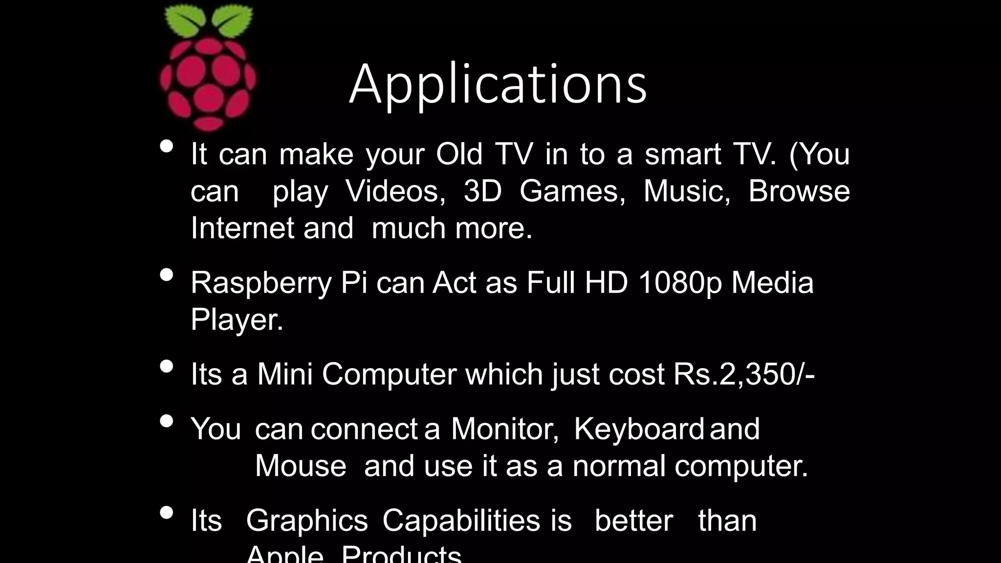 Applications
• It can make your Old TV in to a smart TV. (You
can play Videos, 3D Games, Music, Browse
Internet and much more.
• Raspberry Pi can Act as Full HD 1080p Media
Player.
• Its a Mini Computer which just cost Rs.2,350/-
• You can connect a Monitor, Keyboardand
Mouse and use it as a normal computer.
• Its Graphics Capabilities is better than
 