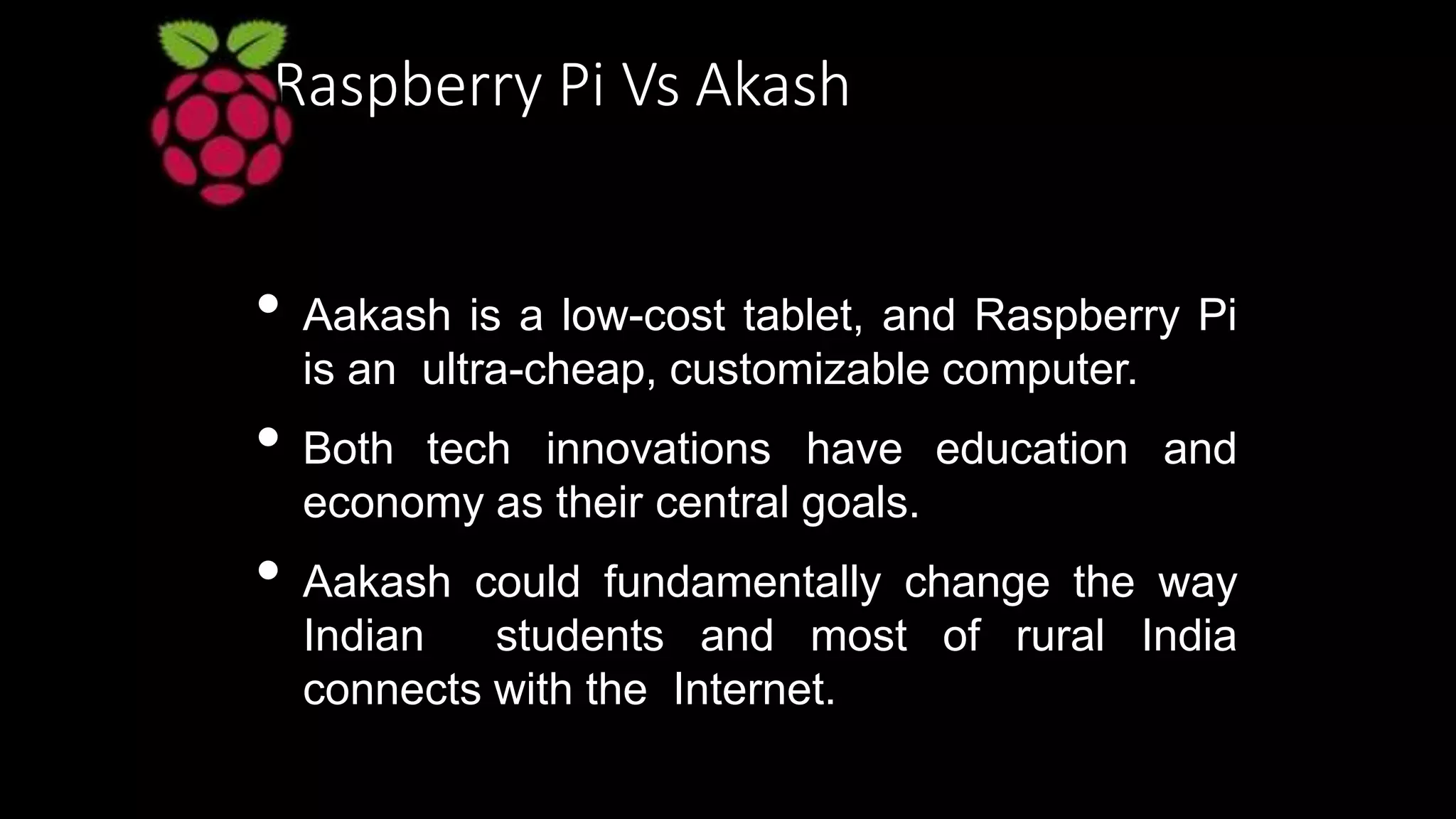 Raspberry Pi Vs Akash
• Aakash is a low-cost tablet, and Raspberry Pi
is an ultra-cheap, customizable computer.
• Both tech innovations have education and
economy as their central goals.
• Aakash could fundamentally change the way
Indian students and most of rural India
connects with the Internet.
 