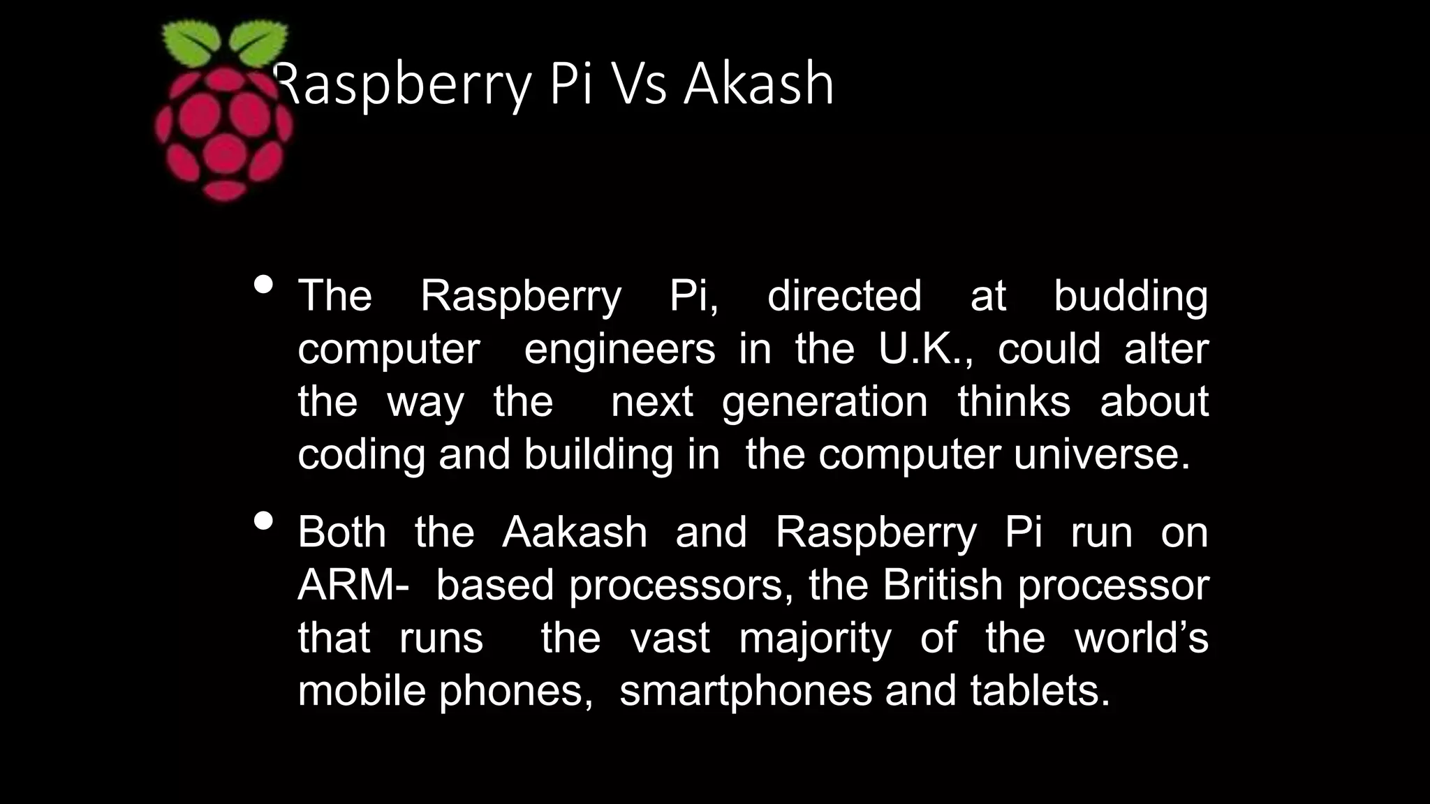 Raspberry Pi Vs Akash
• The Raspberry Pi, directed at budding
computer engineers in the U.K., could alter
the way the next generation thinks about
coding and building in the computer universe.
• Both the Aakash and Raspberry Pi run on
ARM- based processors, the British processor
that runs the vast majority of the world’s
mobile phones, smartphones and tablets.
 