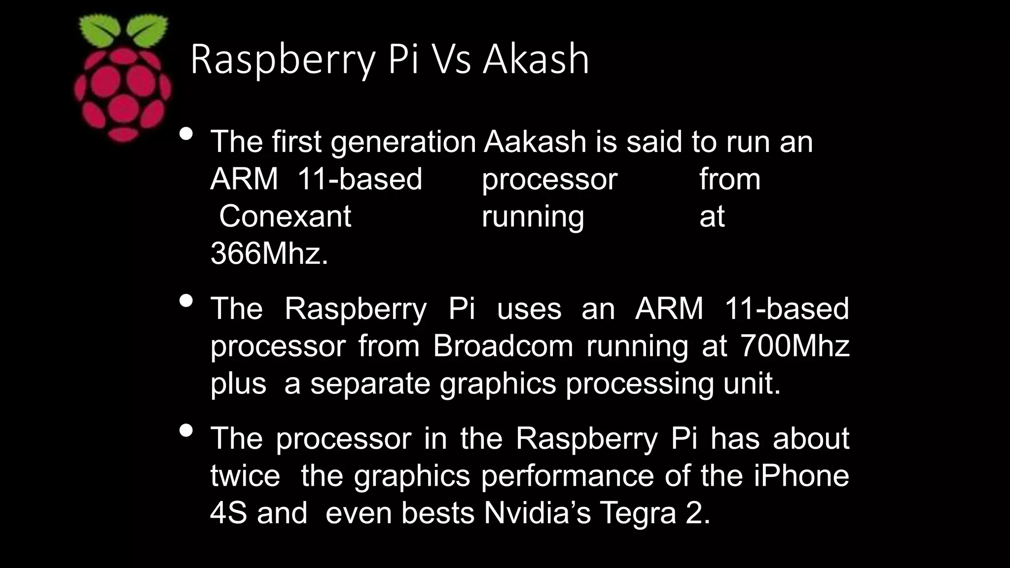 Raspberry Pi Vs Akash
• The first generation Aakash is said to run an
ARM 11-based processor from
Conexant running at
366Mhz.
• The Raspberry Pi uses an ARM 11-based
processor from Broadcom running at 700Mhz
plus a separate graphics processing unit.
• The processor in the Raspberry Pi has about
twice the graphics performance of the iPhone
4S and even bests Nvidia’s Tegra 2.
 