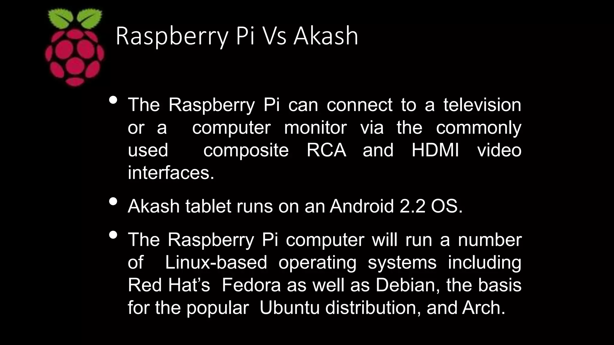 Raspberry Pi Vs Akash
• The Raspberry Pi can connect to a television
or a computer monitor via the commonly
used composite RCA and HDMI video
interfaces.
• Akash tablet runs on an Android 2.2 OS.
• The Raspberry Pi computer will run a number
of Linux-based operating systems including
Red Hat’s Fedora as well as Debian, the basis
for the popular Ubuntu distribution, and Arch.
 