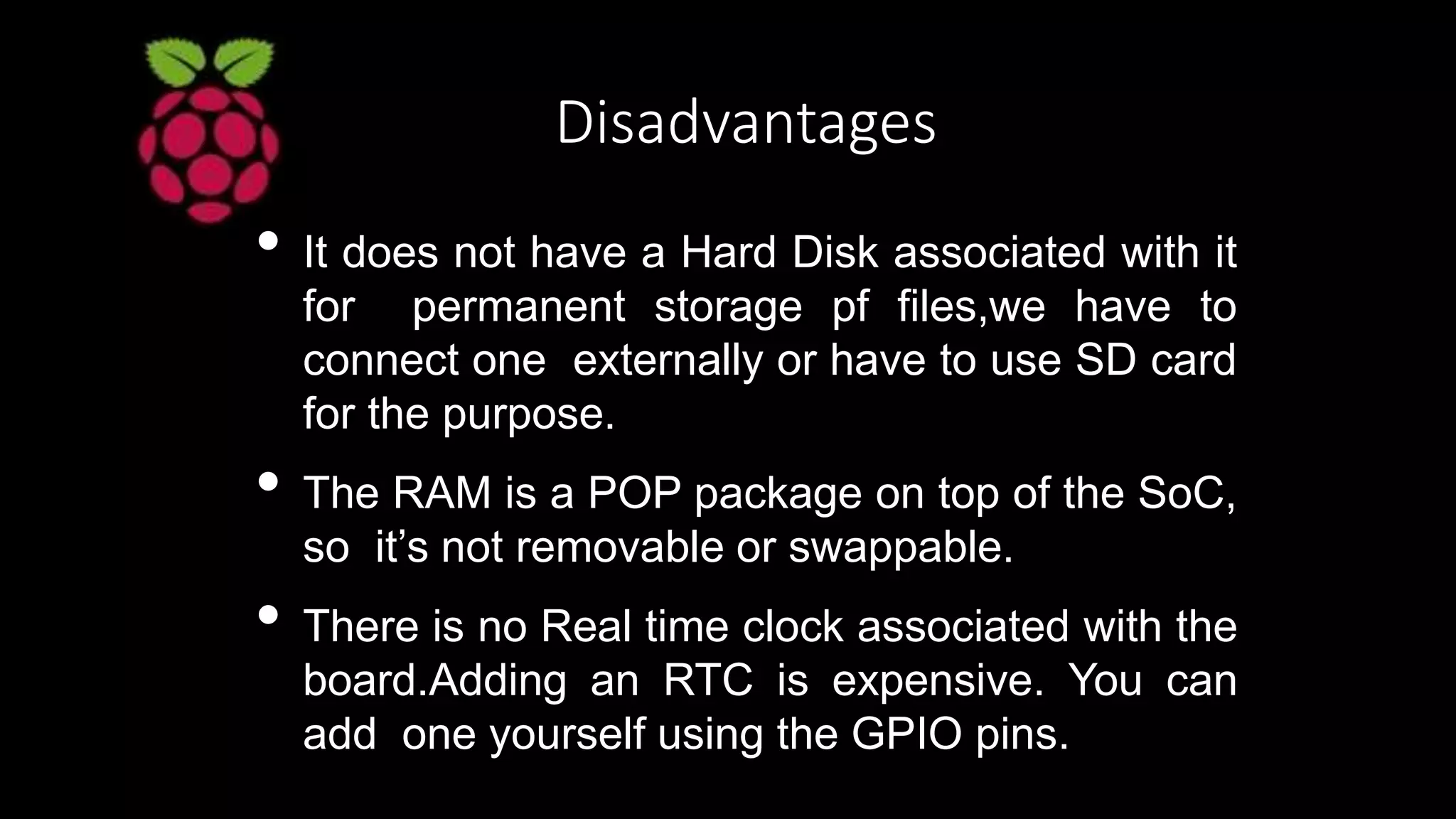 Disadvantages
• It does not have a Hard Disk associated with it
for permanent storage pf files,we have to
connect one externally or have to use SD card
for the purpose.
• The RAM is a POP package on top of the SoC,
so it’s not removable or swappable.
• There is no Real time clock associated with the
board.Adding an RTC is expensive. You can
add one yourself using the GPIO pins.
 