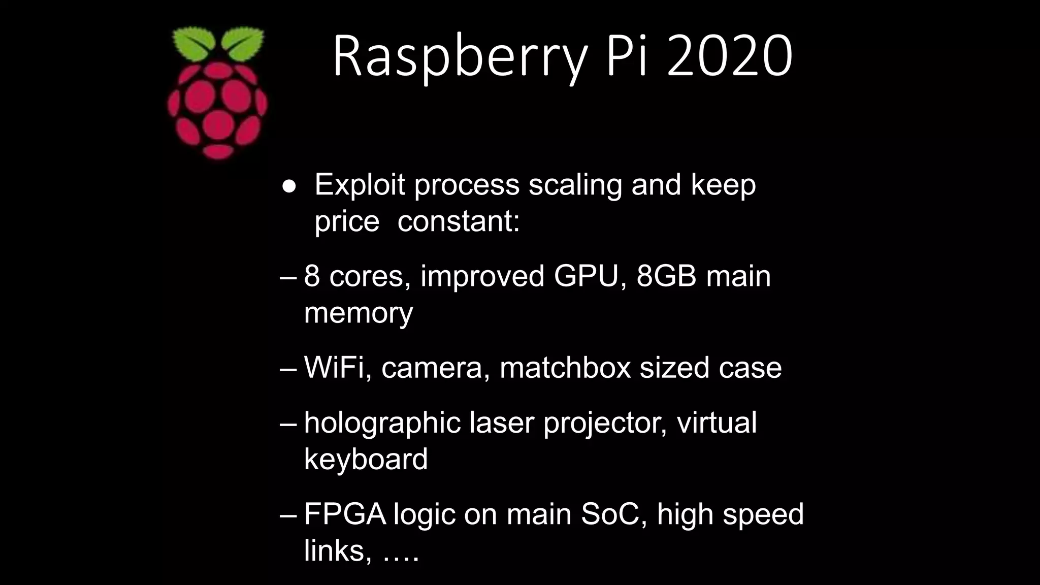Raspberry Pi 2020
● Exploit process scaling and keep
price constant:
– 8 cores, improved GPU, 8GB main
memory
– WiFi, camera, matchbox sized case
– holographic laser projector, virtual
keyboard
– FPGA logic on main SoC, high speed
links, ….
 
