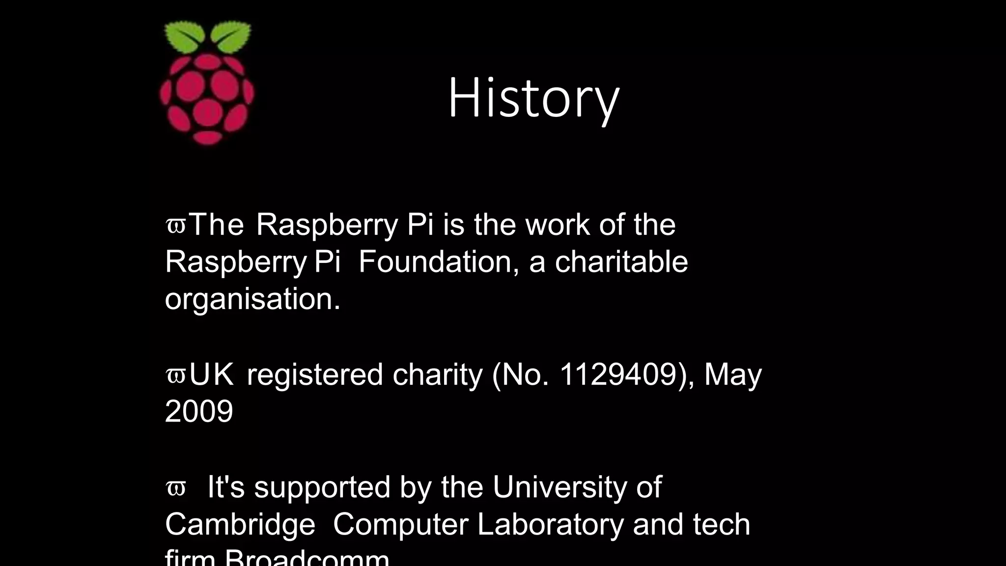 History
The Raspberry Pi is the work of the
Raspberry Pi Foundation, a charitable
organisation.
UK registered charity (No. 1129409), May
2009
 It's supported by the University of
Cambridge Computer Laboratory and tech
 