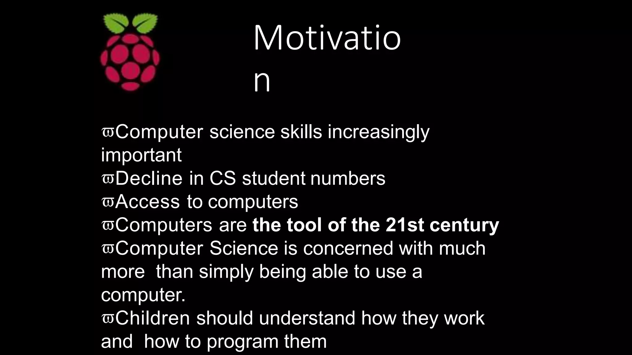 Motivatio
n
Computer science skills increasingly
important
Decline in CS student numbers
Access to computers
Computers are the tool of the 21st century
Computer Science is concerned with much
more than simply being able to use a
computer.
Children should understand how they work
and how to program them
 