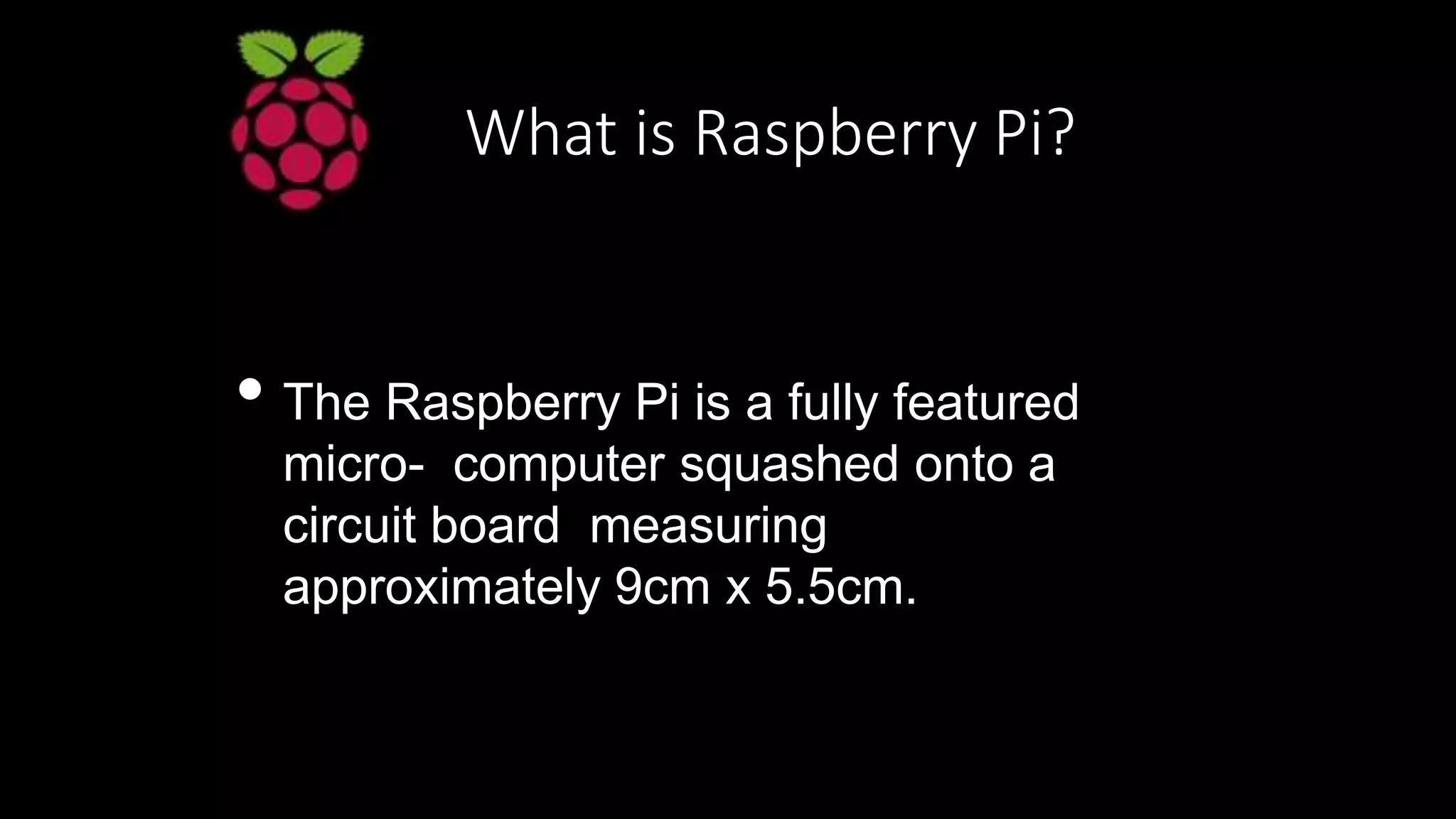 What is Raspberry Pi?
• The Raspberry Pi is a fully featured
micro- computer squashed onto a
circuit board measuring
approximately 9cm x 5.5cm.
 