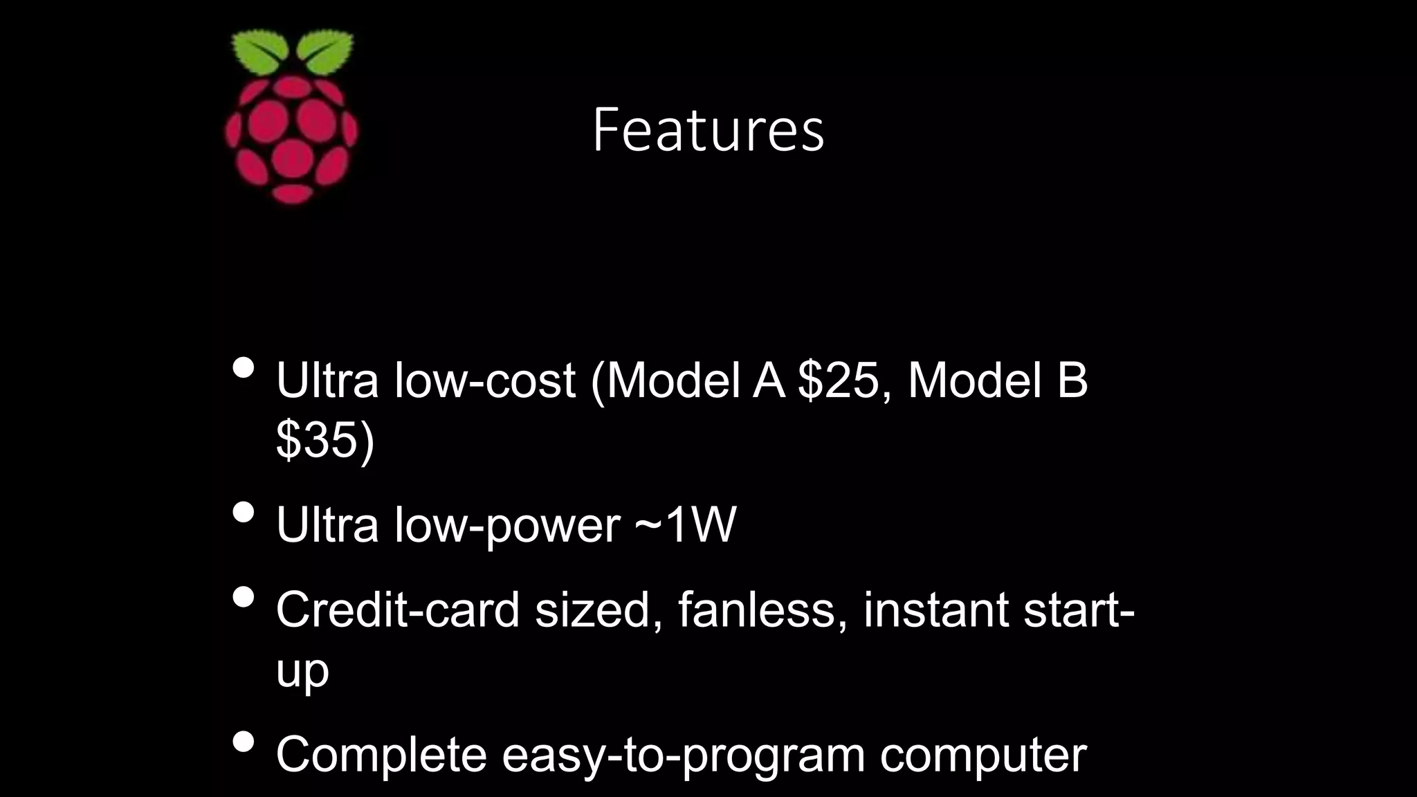 Features
• Ultra low-cost (Model A $25, Model B
$35)
• Ultra low-power ~1W
• Credit-card sized, fanless, instant start-
up
• Complete easy-to-program computer
 