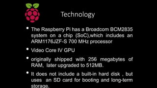 Technology
• The Raspberry Pi has a Broadcom BCM2835
system on a chip (SoC),which includes an
ARM1176JZF-S 700 MHz process...