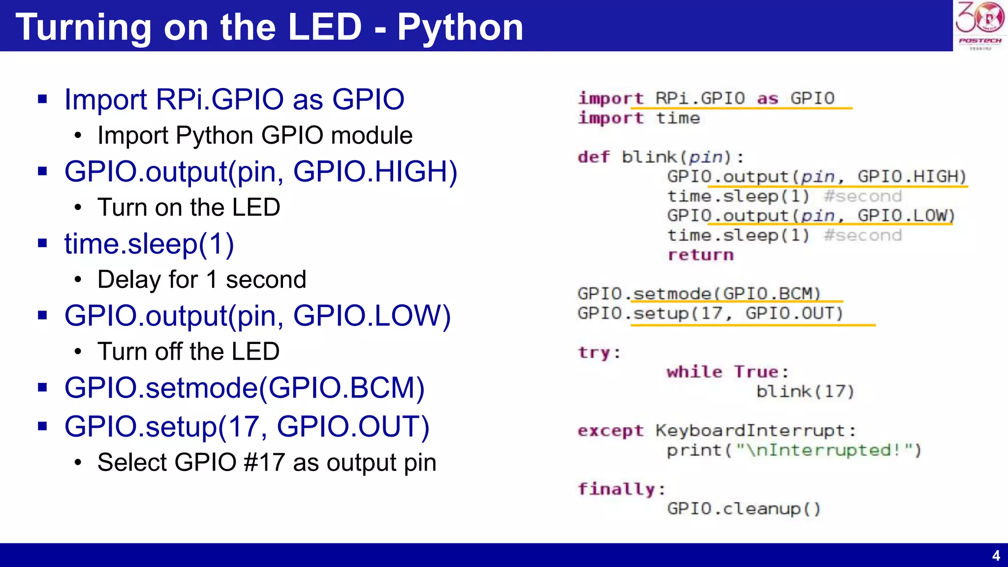 4
Turning on the LED - Python
 Import RPi.GPIO as GPIO
• Import Python GPIO module
 GPIO.output(pin, GPIO.HIGH)
• Turn on the LED
 time.sleep(1)
• Delay for 1 second
 GPIO.output(pin, GPIO.LOW)
• Turn off the LED
 GPIO.setmode(GPIO.BCM)
 GPIO.setup(17, GPIO.OUT)
• Select GPIO #17 as output pin
 