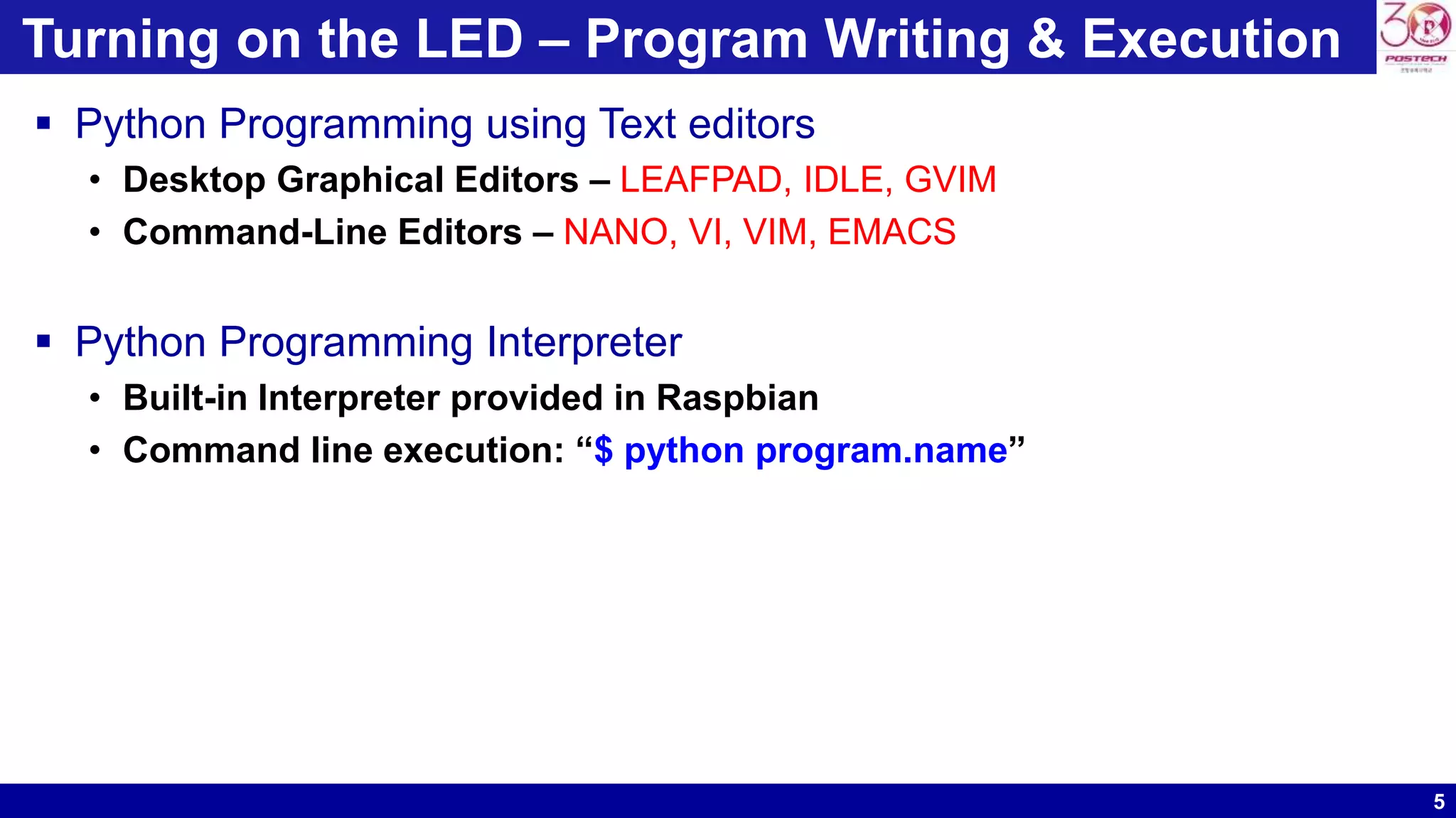 5
Turning on the LED – Program Writing & Execution
 Python Programming using Text editors
• Desktop Graphical Editors – LEAFPAD, IDLE, GVIM
• Command-Line Editors – NANO, VI, VIM, EMACS
 Python Programming Interpreter
• Built-in Interpreter provided in Raspbian
• Command line execution: “$ python program.name”
 