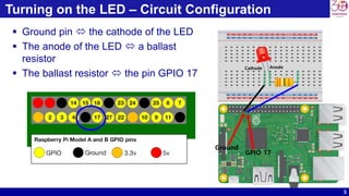 3
Turning on the LED – Circuit Configuration
 Ground pin  the cathode of the LED
 The anode of the LED  a ballast
resistor
 The ballast resistor  the pin GPIO 17
Ground
GPIO 17
AnodeCathode
 