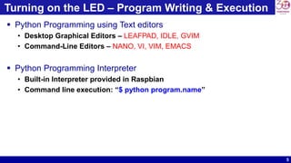 5
Turning on the LED – Program Writing & Execution
 Python Programming using Text editors
• Desktop Graphical Editors – LEAFPAD, IDLE, GVIM
• Command-Line Editors – NANO, VI, VIM, EMACS
 Python Programming Interpreter
• Built-in Interpreter provided in Raspbian
• Command line execution: “$ python program.name”
 