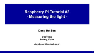 1
Raspberry Pi Tutorial #2
- Measuring the light -
Dong Ho Son
POSTECH
Pohang, Korea
donghoson@postech.ac.kr
 