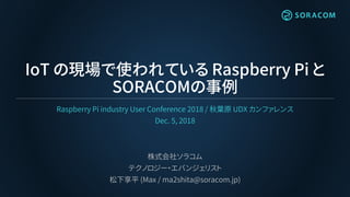 IoT の現場で使われている Raspberry Pi と
SORACOMの事例
Raspberry Pi industry User Conference 2018 / 秋葉原 UDX カンファレンス
Dec. 5, 2018
株式会社ソラコム
テクノロジー・エバンジェリスト
松下享平 (Max / ma2shita@soracom.jp)
 