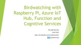 Birdwatching with
Raspberry Pi, Azure IoT
Hub, Function and
Cognitive Services
By John Staveley
28/01/2021
https://uk.linkedin.com/in/johnstaveley/
@johnstaveley
 