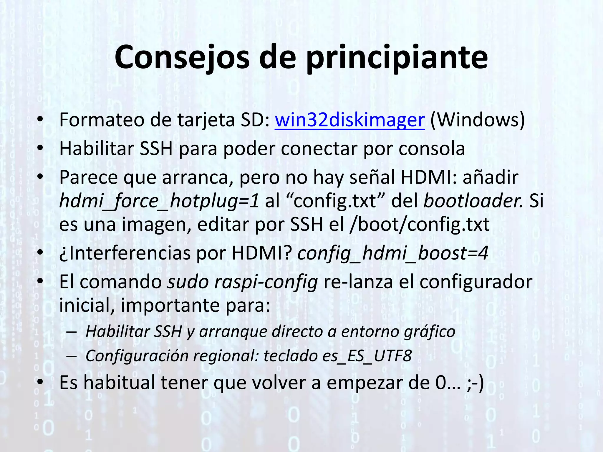 Consejos de principiante
• Formateo de tarjeta SD: win32diskimager (Windows)
• Habilitar SSH para poder conectar por consola
• Parece que arranca, pero no hay señal HDMI: añadir
hdmi_force_hotplug=1 al “config.txt” del bootloader. Si
es una imagen, editar por SSH el /boot/config.txt
• ¿Interferencias por HDMI? config_hdmi_boost=4
• El comando sudo raspi-config re-lanza el configurador
inicial, importante para:
– Habilitar SSH y arranque directo a entorno gráfico
– Configuración regional: teclado es_ES_UTF8
• Es habitual tener que volver a empezar de 0… ;-)
 