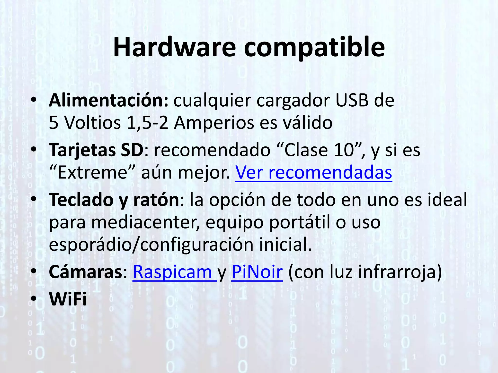 Hardware compatible
• Alimentación: cualquier cargador USB de
5 Voltios 1,5-2 Amperios es válido
• Tarjetas SD: recomendado “Clase 10”, y si es
“Extreme” aún mejor. Ver recomendadas
• Teclado y ratón: la opción de todo en uno es ideal
para mediacenter, equipo portátil o uso
esporádio/configuración inicial.
• Cámaras: Raspicam y PiNoir (con luz infrarroja)
• WiFi
 