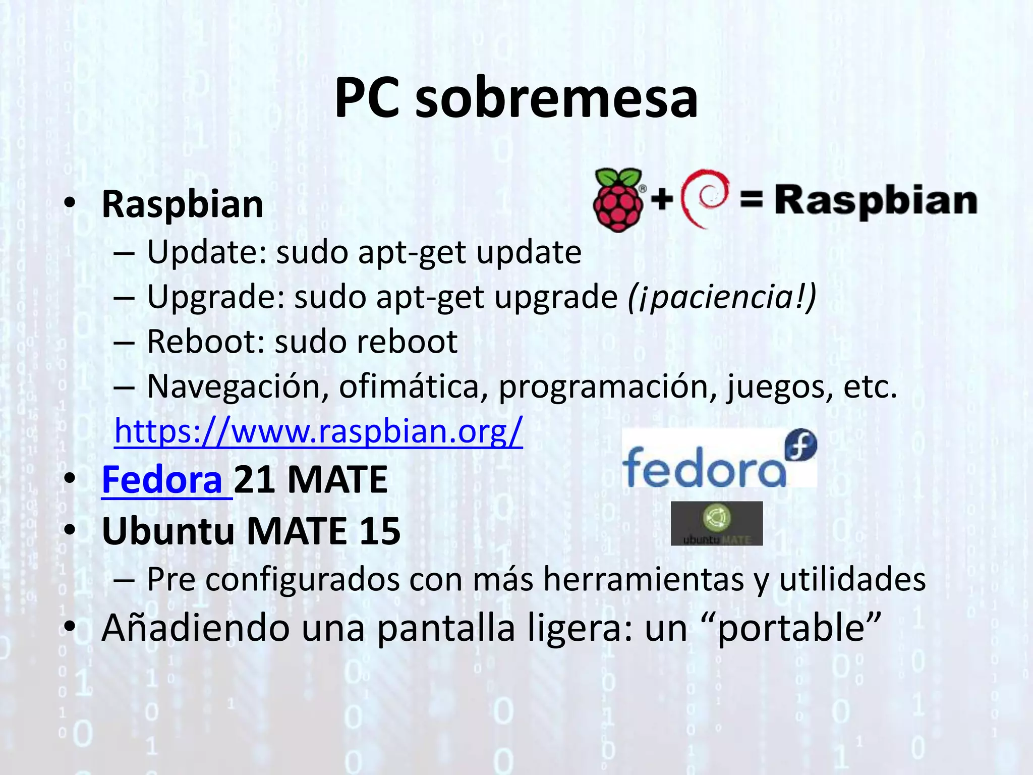 PC sobremesa
• Raspbian
– Update: sudo apt-get update
– Upgrade: sudo apt-get upgrade (¡paciencia!)
– Reboot: sudo reboot
– Navegación, ofimática, programación, juegos, etc.
https://www.raspbian.org/
• Fedora 21 MATE
• Ubuntu MATE 15
– Pre configurados con más herramientas y utilidades
• Añadiendo una pantalla ligera: un “portable”
 
