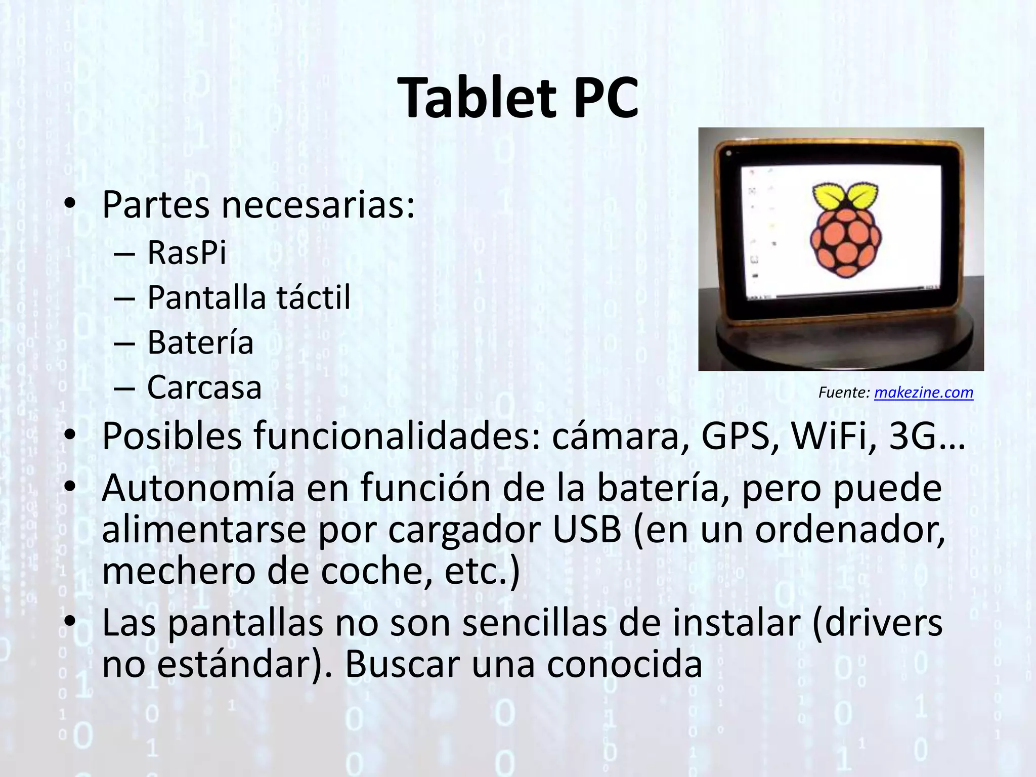 Tablet PC
• Partes necesarias:
– RasPi
– Pantalla táctil
– Batería
– Carcasa
• Posibles funcionalidades: cámara, GPS, WiFi, 3G…
• Autonomía en función de la batería, pero puede
alimentarse por cargador USB (en un ordenador,
mechero de coche, etc.)
• Las pantallas no son sencillas de instalar (drivers
no estándar). Buscar una conocida
Fuente: makezine.com
 