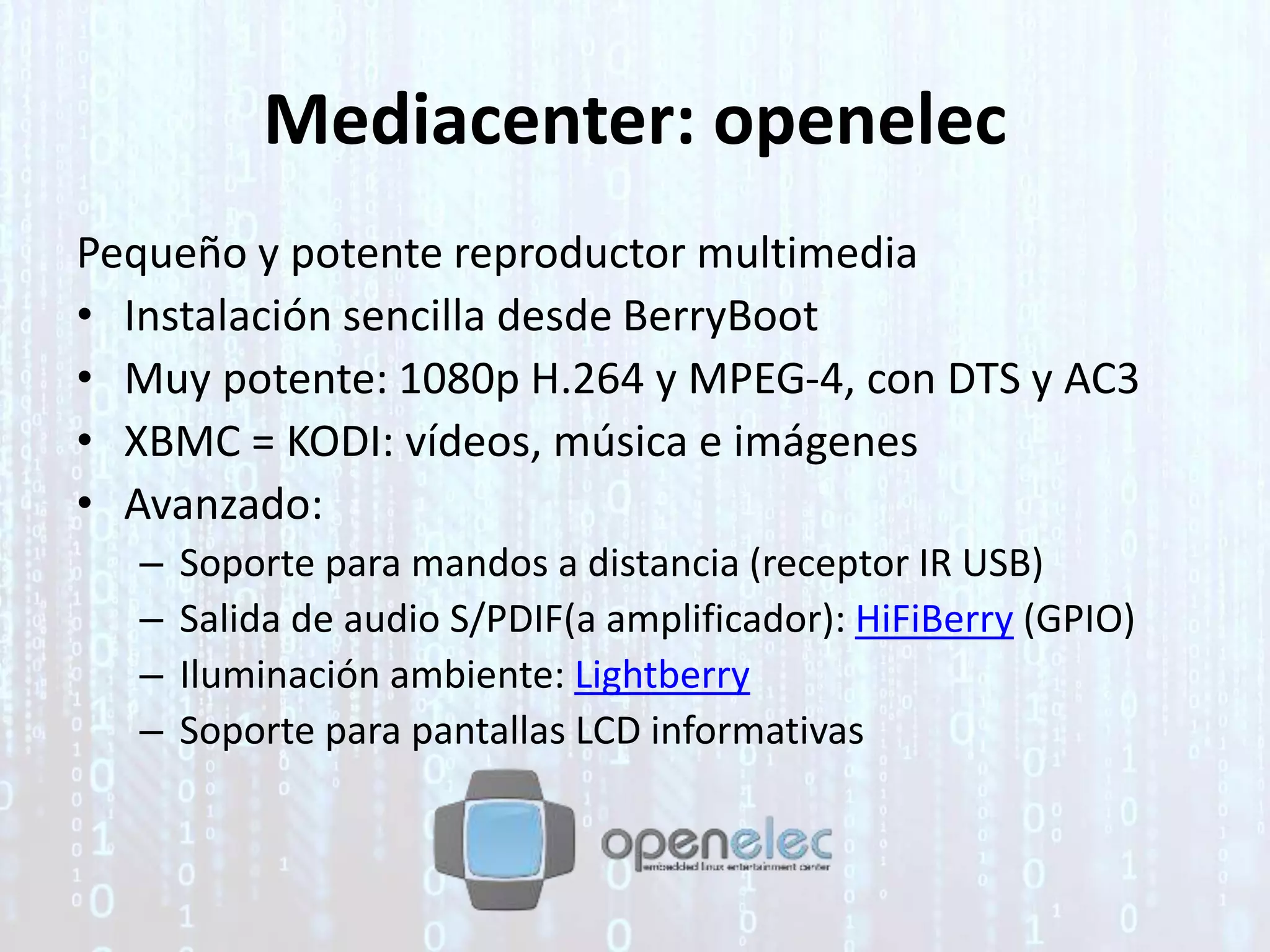 Mediacenter: openelec
Pequeño y potente reproductor multimedia
• Instalación sencilla desde BerryBoot
• Muy potente: 1080p H.264 y MPEG-4, con DTS y AC3
• XBMC = KODI: vídeos, música e imágenes
• Avanzado:
– Soporte para mandos a distancia (receptor IR USB)
– Salida de audio S/PDIF(a amplificador): HiFiBerry (GPIO)
– Iluminación ambiente: Lightberry
– Soporte para pantallas LCD informativas
 