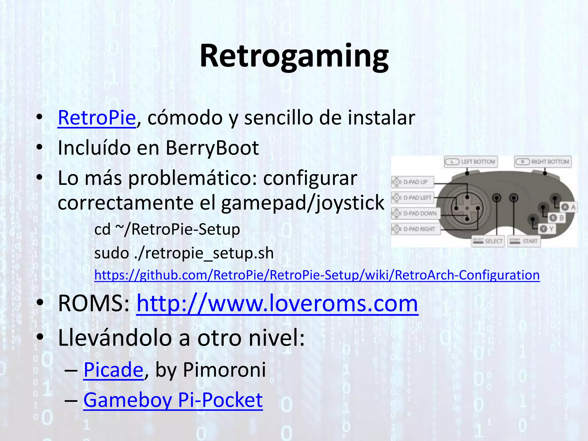 Retrogaming
• RetroPie, cómodo y sencillo de instalar
• Incluído en BerryBoot
• Lo más problemático: configurar
correctamente el gamepad/joystick
cd ~/RetroPie-Setup
sudo ./retropie_setup.sh
https://github.com/RetroPie/RetroPie-Setup/wiki/RetroArch-Configuration
• ROMS: http://www.loveroms.com
• Llevándolo a otro nivel:
– Picade, by Pimoroni
– Gameboy Pi-Pocket
 