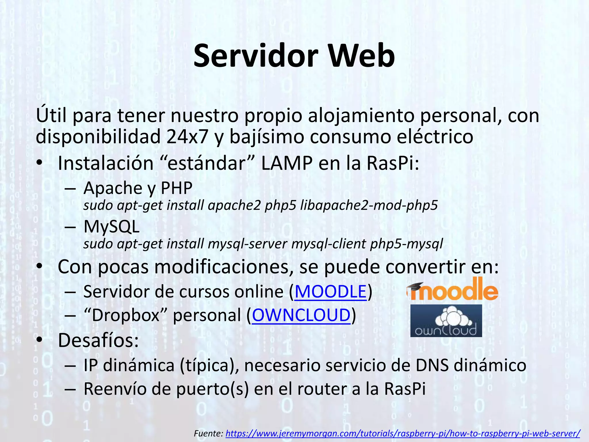 Servidor Web
Útil para tener nuestro propio alojamiento personal, con
disponibilidad 24x7 y bajísimo consumo eléctrico
• Instalación “estándar” LAMP en la RasPi:
– Apache y PHP
sudo apt-get install apache2 php5 libapache2-mod-php5
– MySQL
sudo apt-get install mysql-server mysql-client php5-mysql
• Con pocas modificaciones, se puede convertir en:
– Servidor de cursos online (MOODLE)
– “Dropbox” personal (OWNCLOUD)
• Desafíos:
– IP dinámica (típica), necesario servicio de DNS dinámico
– Reenvío de puerto(s) en el router a la RasPi
Fuente: https://www.jeremymorgan.com/tutorials/raspberry-pi/how-to-raspberry-pi-web-server/
 