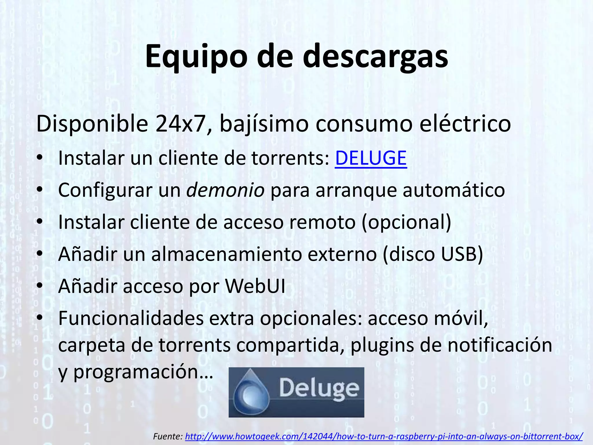 Equipo de descargas
Disponible 24x7, bajísimo consumo eléctrico
• Instalar un cliente de torrents: DELUGE
• Configurar un demonio para arranque automático
• Instalar cliente de acceso remoto (opcional)
• Añadir un almacenamiento externo (disco USB)
• Añadir acceso por WebUI
• Funcionalidades extra opcionales: acceso móvil,
carpeta de torrents compartida, plugins de notificación
y programación…
Fuente: http://www.howtogeek.com/142044/how-to-turn-a-raspberry-pi-into-an-always-on-bittorrent-box/
 