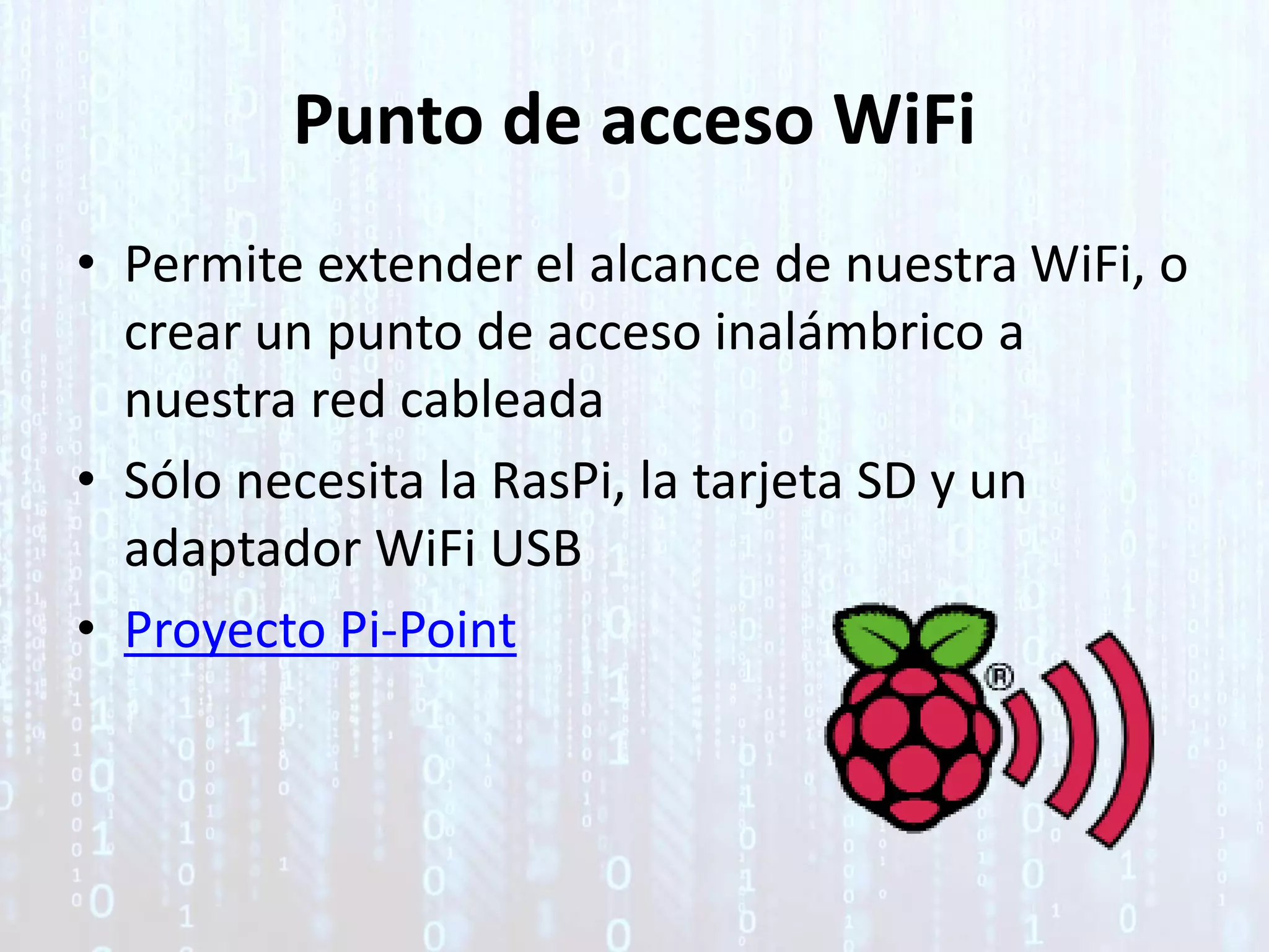 Punto de acceso WiFi
• Permite extender el alcance de nuestra WiFi, o
crear un punto de acceso inalámbrico a
nuestra red cableada
• Sólo necesita la RasPi, la tarjeta SD y un
adaptador WiFi USB
• Proyecto Pi-Point
 
