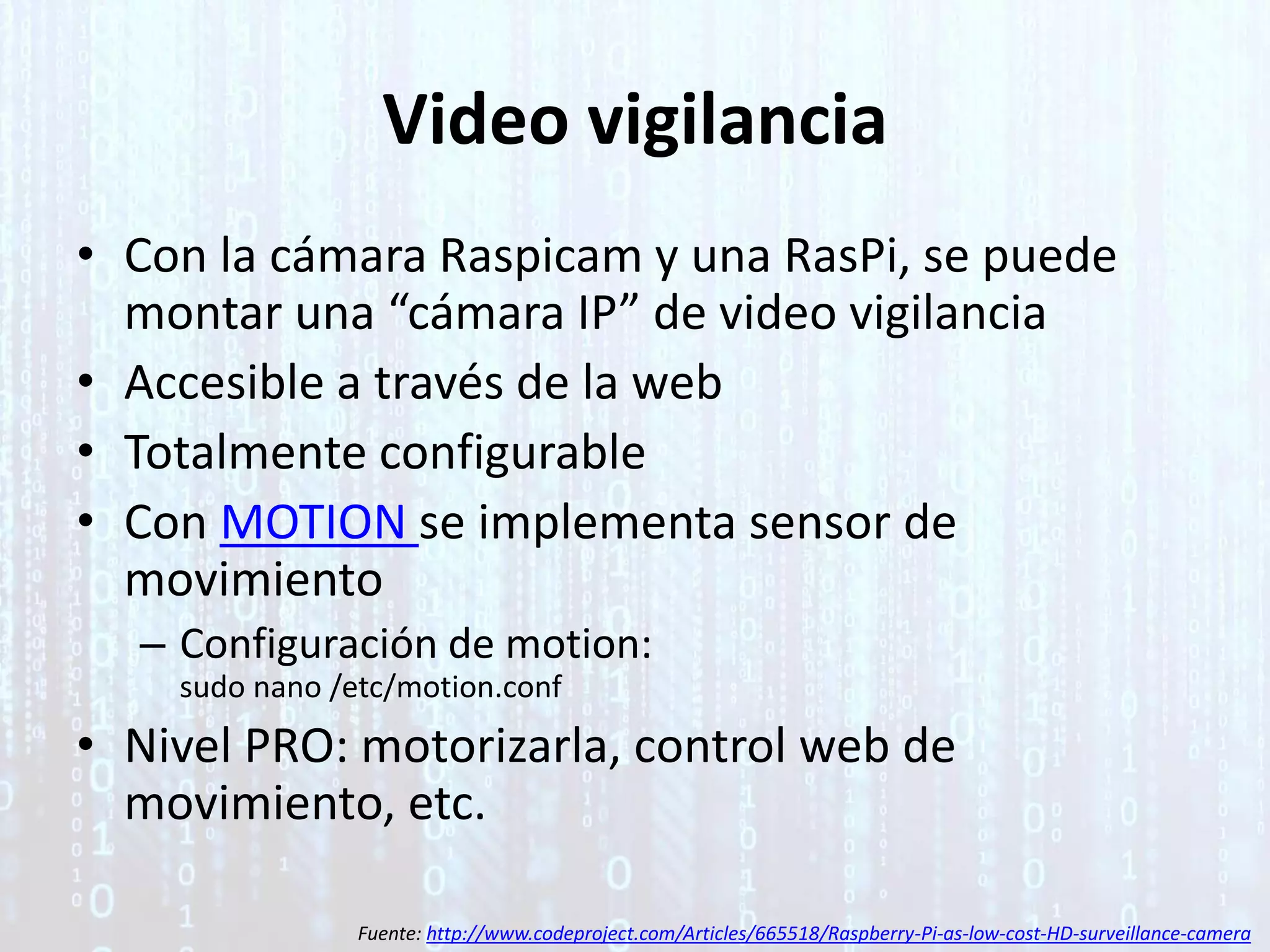 Video vigilancia
• Con la cámara Raspicam y una RasPi, se puede
montar una “cámara IP” de video vigilancia
• Accesible a través de la web
• Totalmente configurable
• Con MOTION se implementa sensor de
movimiento
– Configuración de motion:
sudo nano /etc/motion.conf
• Nivel PRO: motorizarla, control web de
movimiento, etc.
Fuente: http://www.codeproject.com/Articles/665518/Raspberry-Pi-as-low-cost-HD-surveillance-camera
 
