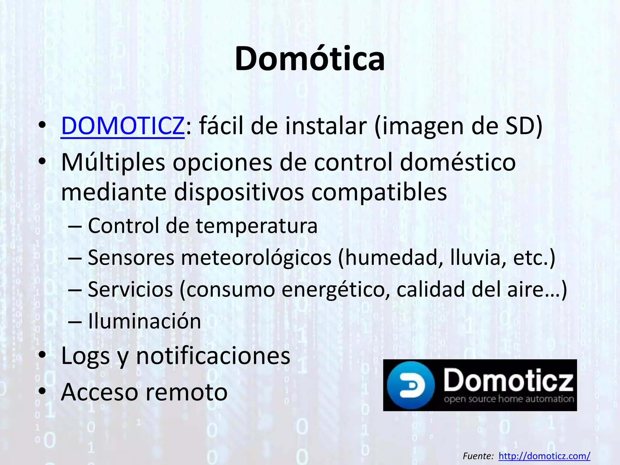 Domótica
• DOMOTICZ: fácil de instalar (imagen de SD)
• Múltiples opciones de control doméstico
mediante dispositivos compatibles
– Control de temperatura
– Sensores meteorológicos (humedad, lluvia, etc.)
– Servicios (consumo energético, calidad del aire…)
– Iluminación
• Logs y notificaciones
• Acceso remoto
Fuente: http://domoticz.com/
 