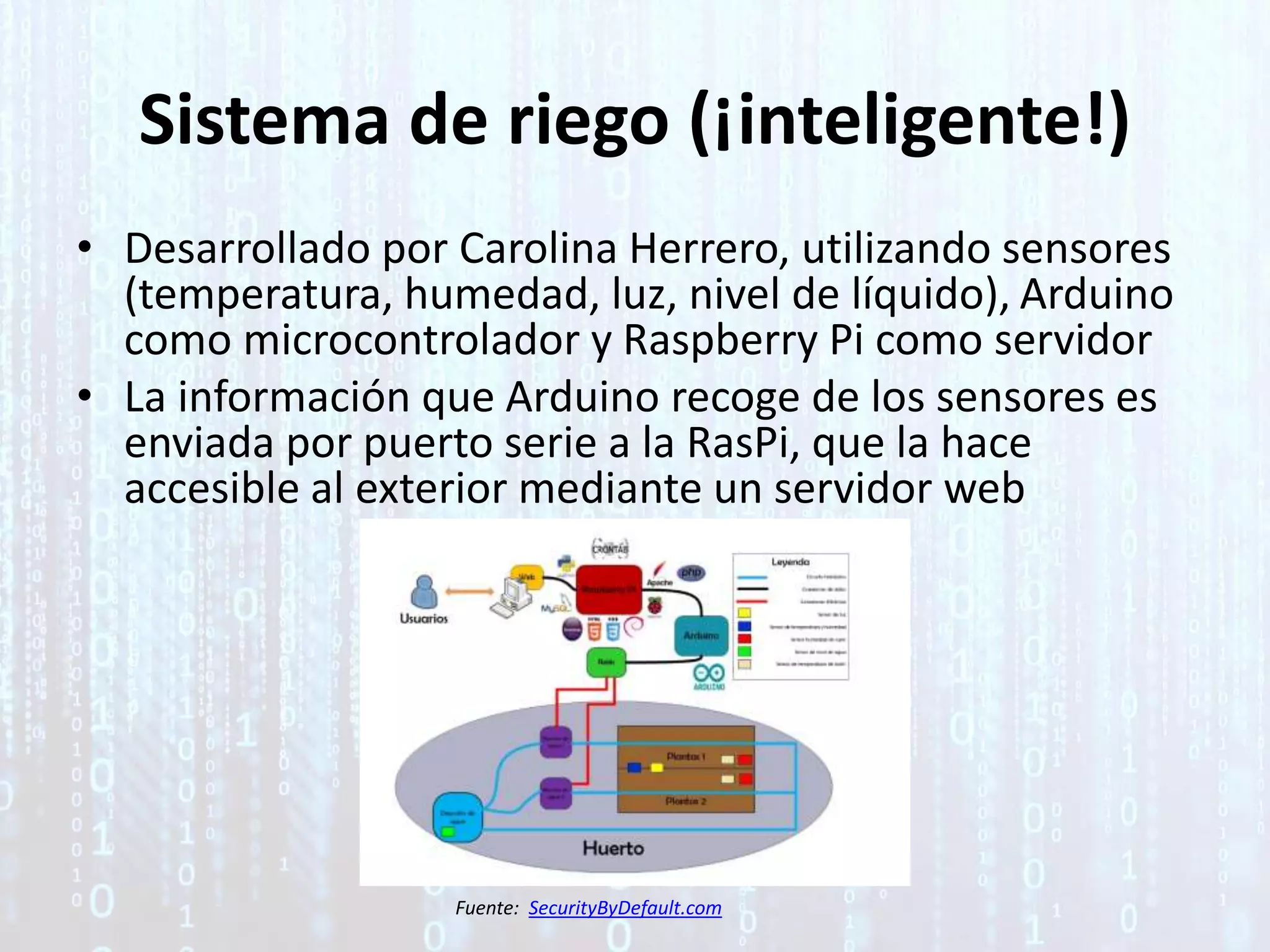 Sistema de riego (¡inteligente!)
• Desarrollado por Carolina Herrero, utilizando sensores
(temperatura, humedad, luz, nivel de líquido), Arduino
como microcontrolador y Raspberry Pi como servidor
• La información que Arduino recoge de los sensores es
enviada por puerto serie a la RasPi, que la hace
accesible al exterior mediante un servidor web
Fuente: SecurityByDefault.com
 