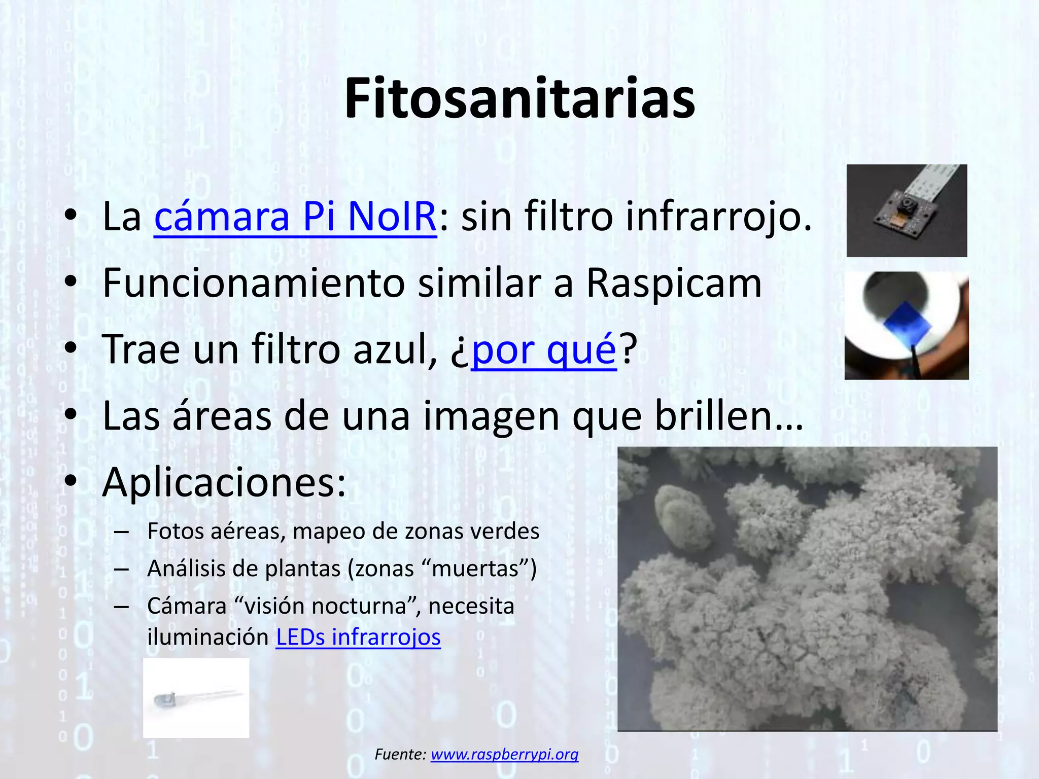 Fitosanitarias
• La cámara Pi NoIR: sin filtro infrarrojo.
• Funcionamiento similar a Raspicam
• Trae un filtro azul, ¿por qué?
• Las áreas de una imagen que brillen…
• Aplicaciones:
– Fotos aéreas, mapeo de zonas verdes
– Análisis de plantas (zonas “muertas”)
– Cámara “visión nocturna”, necesita
iluminación LEDs infrarrojos
Fuente: www.raspberrypi.org
 