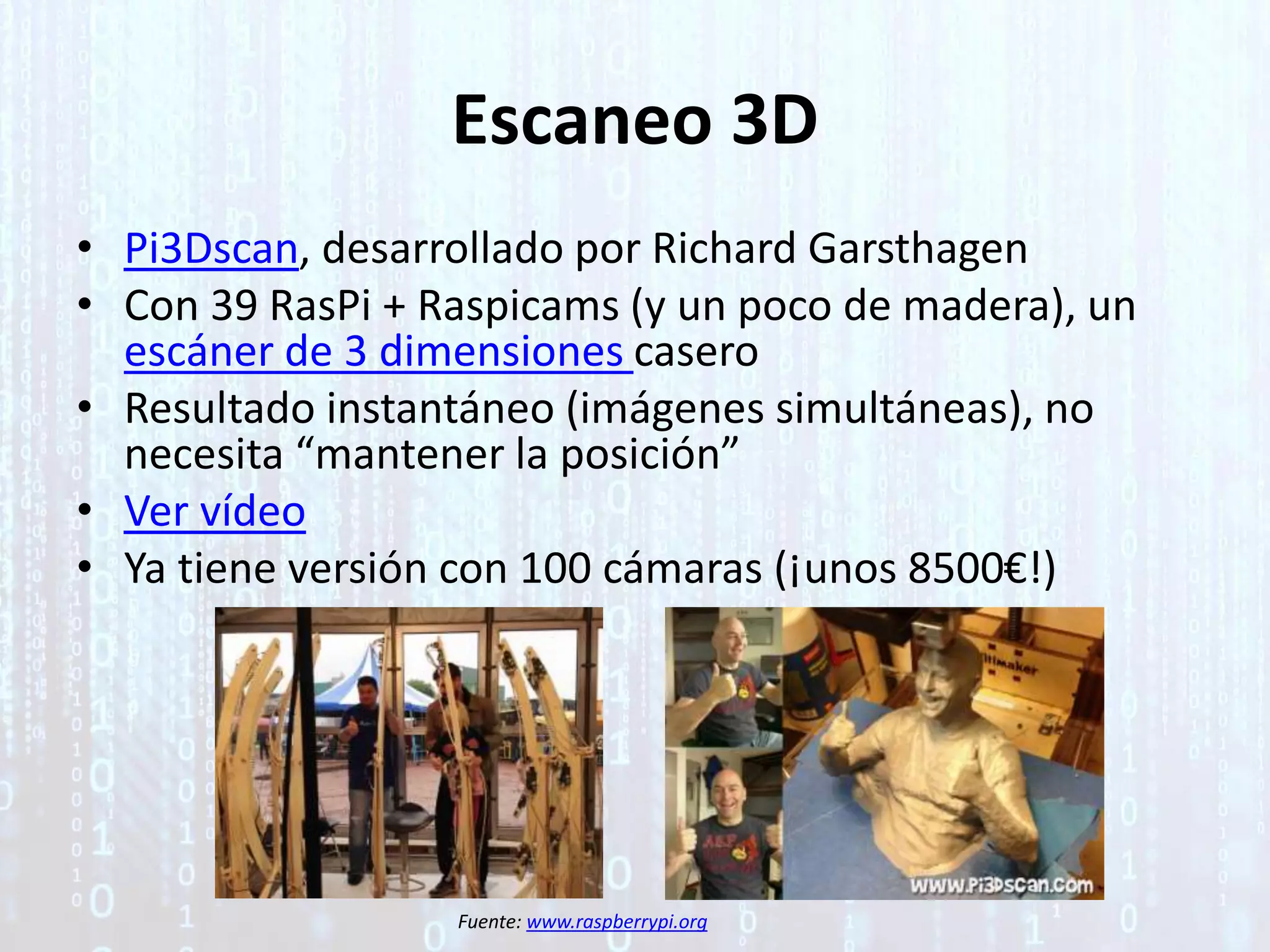 Escaneo 3D
• Pi3Dscan, desarrollado por Richard Garsthagen
• Con 39 RasPi + Raspicams (y un poco de madera), un
escáner de 3 dimensiones casero
• Resultado instantáneo (imágenes simultáneas), no
necesita “mantener la posición”
• Ver vídeo
• Ya tiene versión con 100 cámaras (¡unos 8500€!)
Fuente: www.raspberrypi.org
 