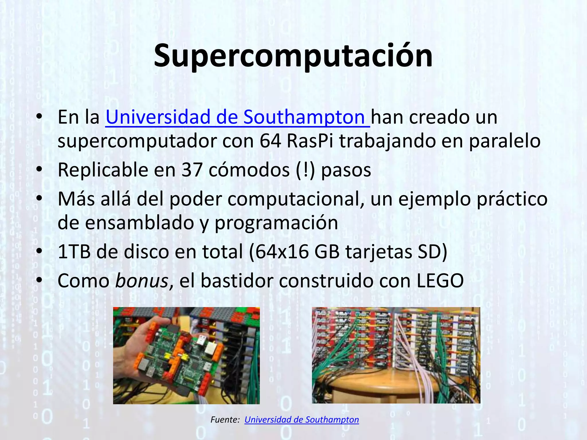 Supercomputación
• En la Universidad de Southampton han creado un
supercomputador con 64 RasPi trabajando en paralelo
• Replicable en 37 cómodos (!) pasos
• Más allá del poder computacional, un ejemplo práctico
de ensamblado y programación
• 1TB de disco en total (64x16 GB tarjetas SD)
• Como bonus, el bastidor construido con LEGO
Fuente: Universidad de Southampton
 