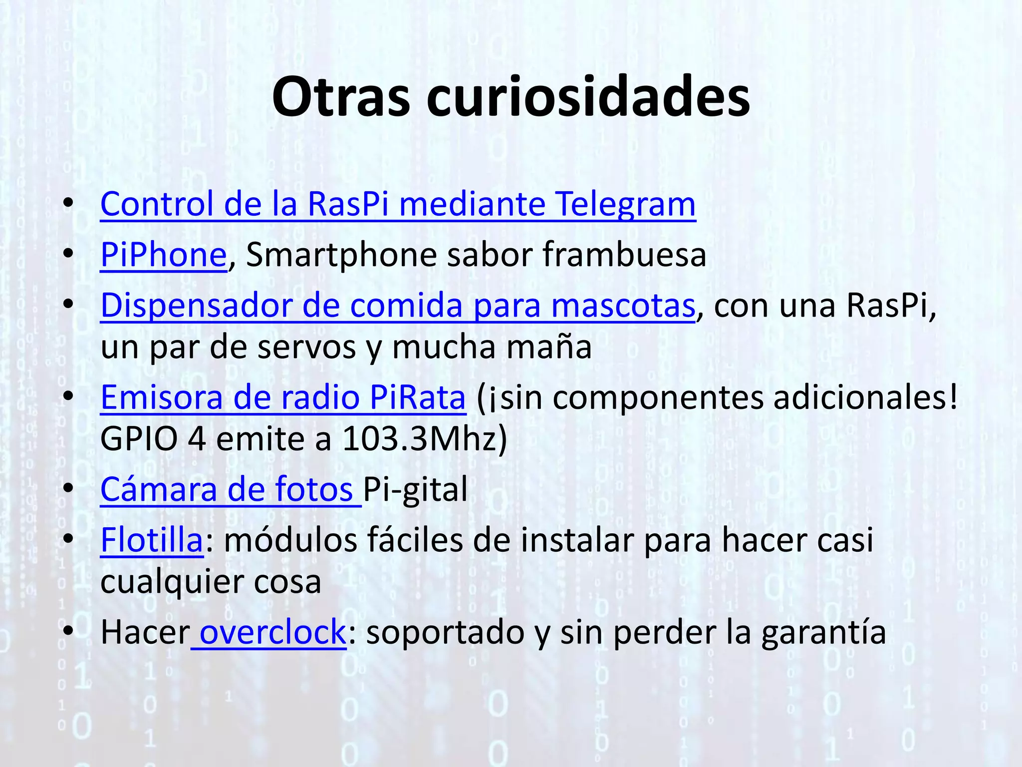 Otras curiosidades
• Control de la RasPi mediante Telegram
• PiPhone, Smartphone sabor frambuesa
• Dispensador de comida para mascotas, con una RasPi,
un par de servos y mucha maña
• Emisora de radio PiRata (¡sin componentes adicionales!
GPIO 4 emite a 103.3Mhz)
• Cámara de fotos Pi-gital
• Flotilla: módulos fáciles de instalar para hacer casi
cualquier cosa
• Hacer overclock: soportado y sin perder la garantía
 