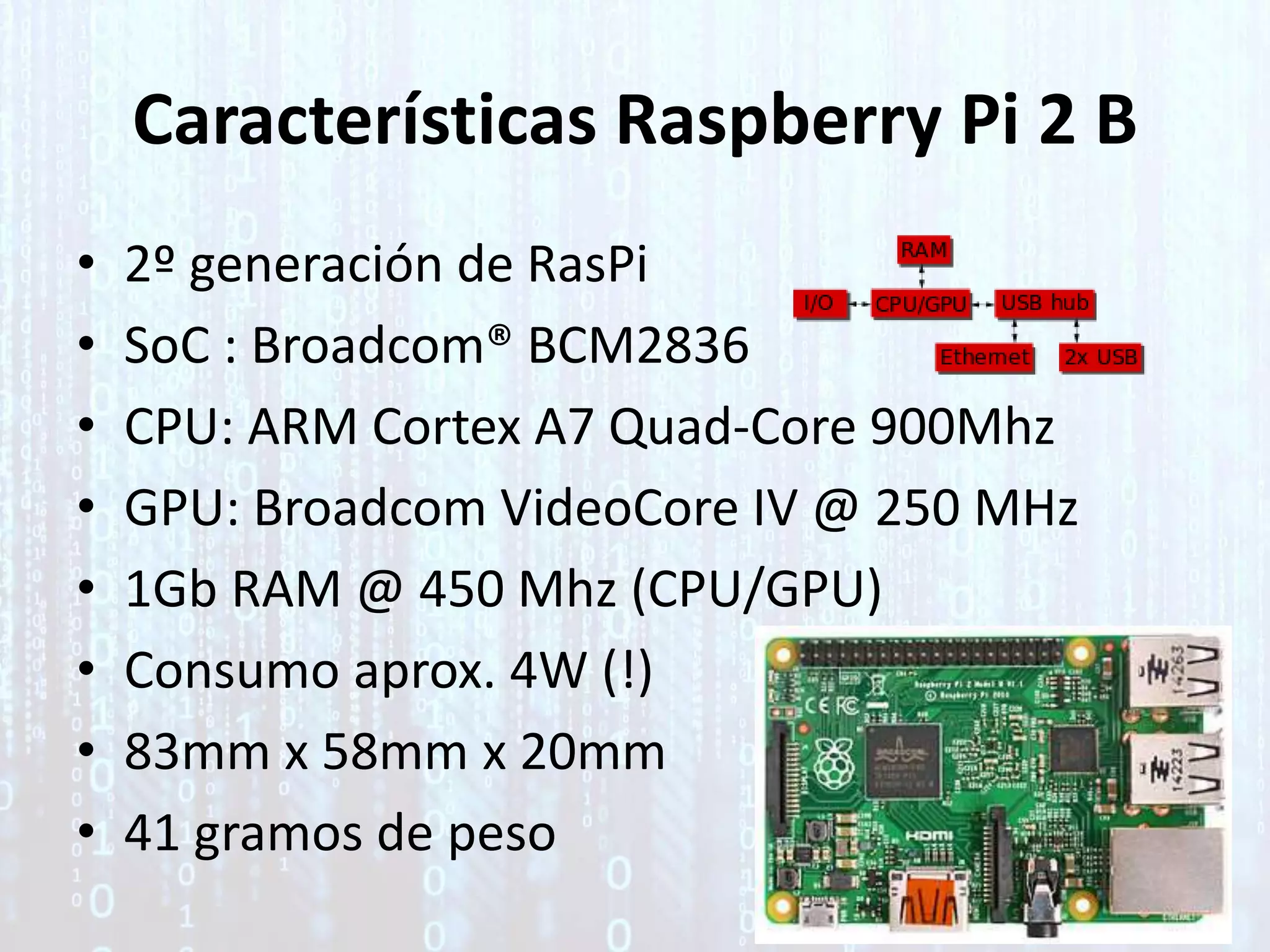 Características Raspberry Pi 2 B
• 2º generación de RasPi
• SoC : Broadcom® BCM2836
• CPU: ARM Cortex A7 Quad-Core 900Mhz
• GPU: Broadcom VideoCore IV @ 250 MHz
• 1Gb RAM @ 450 Mhz (CPU/GPU)
• Consumo aprox. 4W (!)
• 83mm x 58mm x 20mm
• 41 gramos de peso
 
