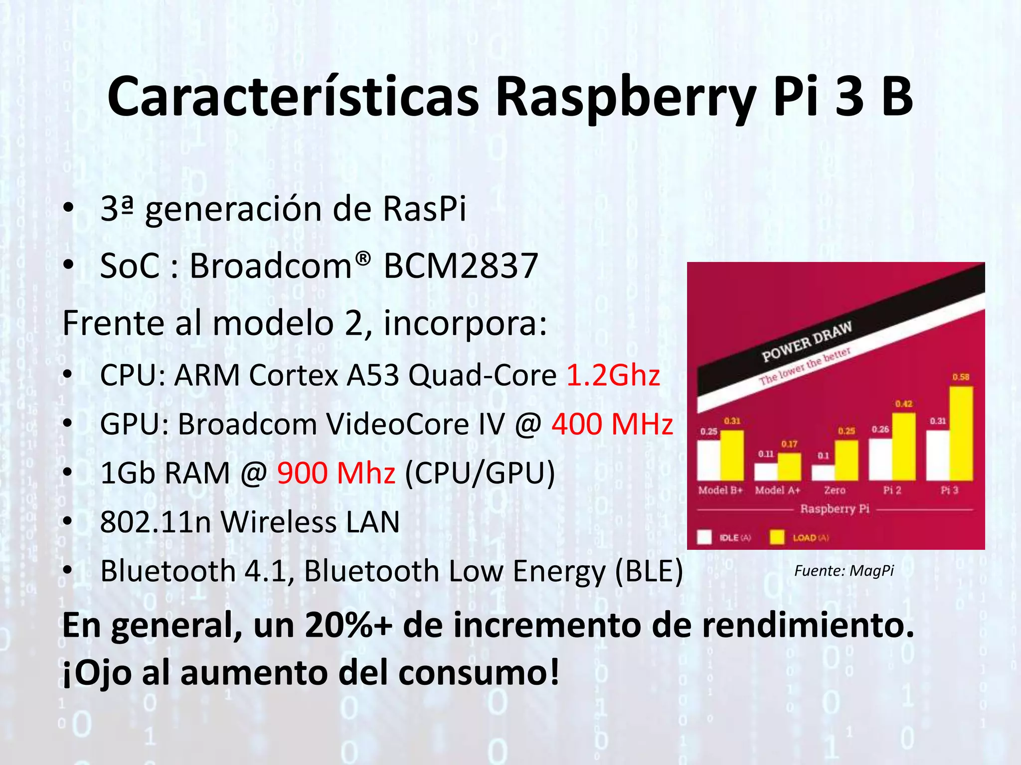 Características Raspberry Pi 3 B
• 3ª generación de RasPi
• SoC : Broadcom® BCM2837
Frente al modelo 2, incorpora:
• CPU: ARM Cortex A53 Quad-Core 1.2Ghz
• GPU: Broadcom VideoCore IV @ 400 MHz
• 1Gb RAM @ 900 Mhz (CPU/GPU)
• 802.11n Wireless LAN
• Bluetooth 4.1, Bluetooth Low Energy (BLE)
En general, un 20%+ de incremento de rendimiento.
¡Ojo al aumento del consumo!
Fuente: MagPi
 